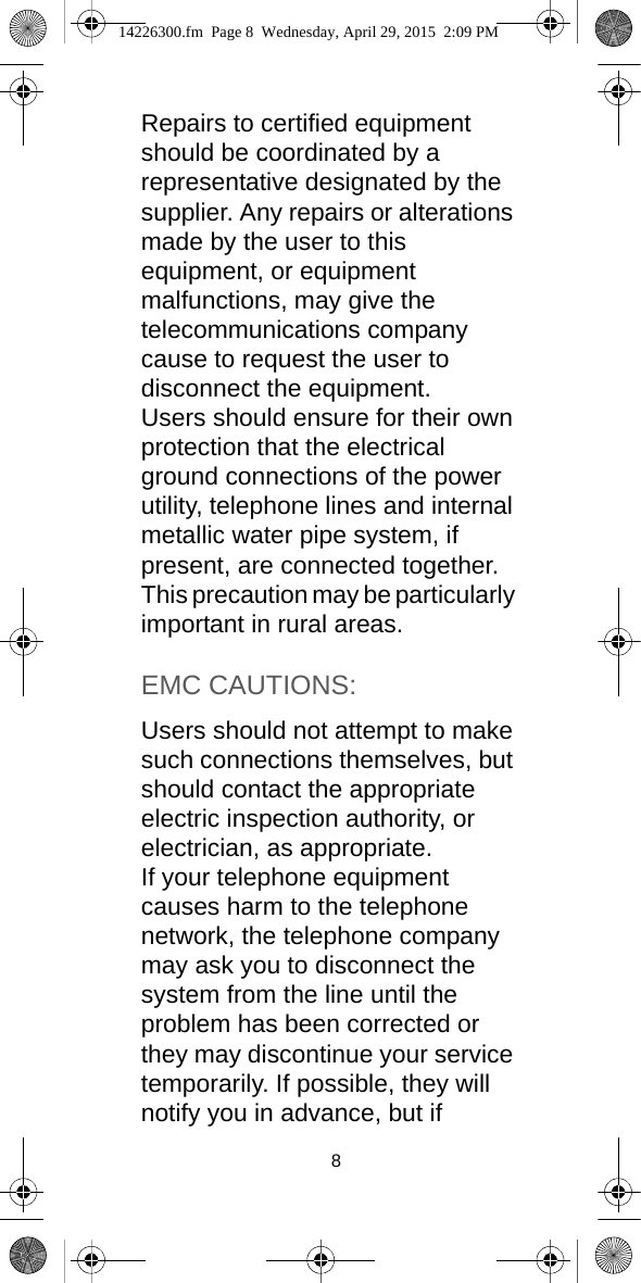 8Repairs to certified equipment should be coordinated by a representative designated by the supplier. Any repairs or alterations made by the user to this equipment, or equipment malfunctions, may give the telecommunications company cause to request the user to disconnect the equipment.Users should ensure for their own protection that the electrical ground connections of the power utility, telephone lines and internal metallic water pipe system, if present, are connected together. This precaution may be particularly important in rural areas.EMC CAUTIONS:Users should not attempt to make such connections themselves, but should contact the appropriate electric inspection authority, or electrician, as appropriate.If your telephone equipment causes harm to the telephone network, the telephone company may ask you to disconnect the system from the line until the problem has been corrected or they may discontinue your service temporarily. If possible, they will notify you in advance, but if 14226300.fm  Page 8  Wednesday, April 29, 2015  2:09 PM