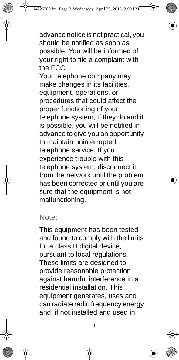 9advance notice is not practical, you should be notified as soon as possible. You will be informed of your right to file a complaint with the FCC.Your telephone company may make changes in its facilities, equipment, operations, or procedures that could affect the proper functioning of your telephone system, If they do and it is possible, you will be notified in advance to give you an opportunity to maintain uninterrupted telephone service. If you experience trouble with this telephone system, disconnect it from the network until the problem has been corrected or until you are sure that the equipment is not malfunctioning.Note:This equipment has been tested and found to comply with the limits for a class B digital device, pursuant to local regulations. These limits are designed to provide reasonable protection against harmful interference in a residential installation. This equipment generates, uses and can radiate radio frequency energy and, if not installed and used in 14226300.fm  Page 9  Wednesday, April 29, 2015  2:09 PM