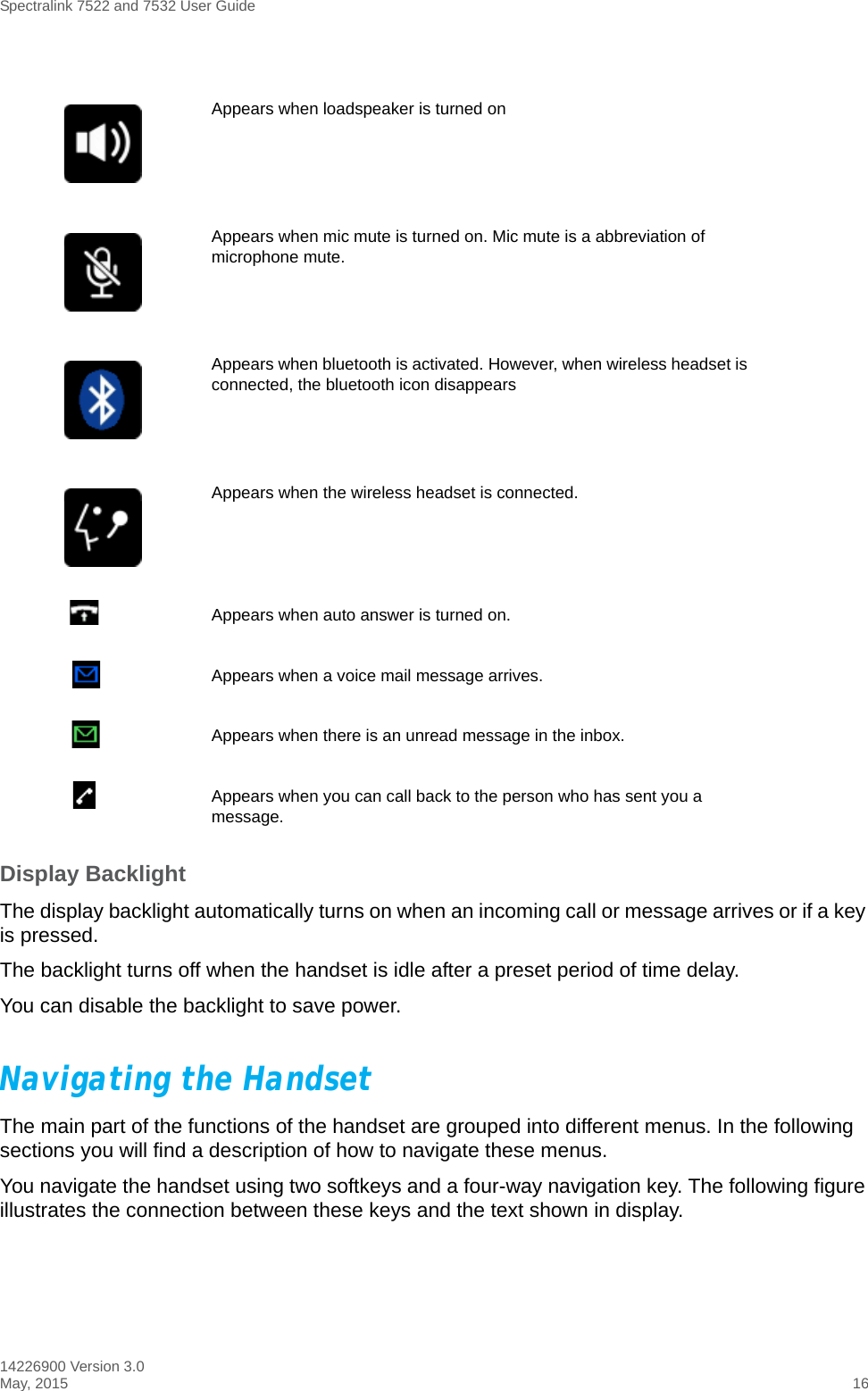 Spectralink 7522 and 7532 User Guide14226900 Version 3.0May, 2015 16Display BacklightThe display backlight automatically turns on when an incoming call or message arrives or if a key is pressed. The backlight turns off when the handset is idle after a preset period of time delay. You can disable the backlight to save power.Navigating the Handset The main part of the functions of the handset are grouped into different menus. In the following sections you will find a description of how to navigate these menus. You navigate the handset using two softkeys and a four-way navigation key. The following figure illustrates the connection between these keys and the text shown in display.Appears when loadspeaker is turned onAppears when mic mute is turned on. Mic mute is a abbreviation of microphone mute.Appears when bluetooth is activated. However, when wireless headset is connected, the bluetooth icon disappearsAppears when the wireless headset is connected.Appears when auto answer is turned on. Appears when a voice mail message arrives.Appears when there is an unread message in the inbox.Appears when you can call back to the person who has sent you a message.