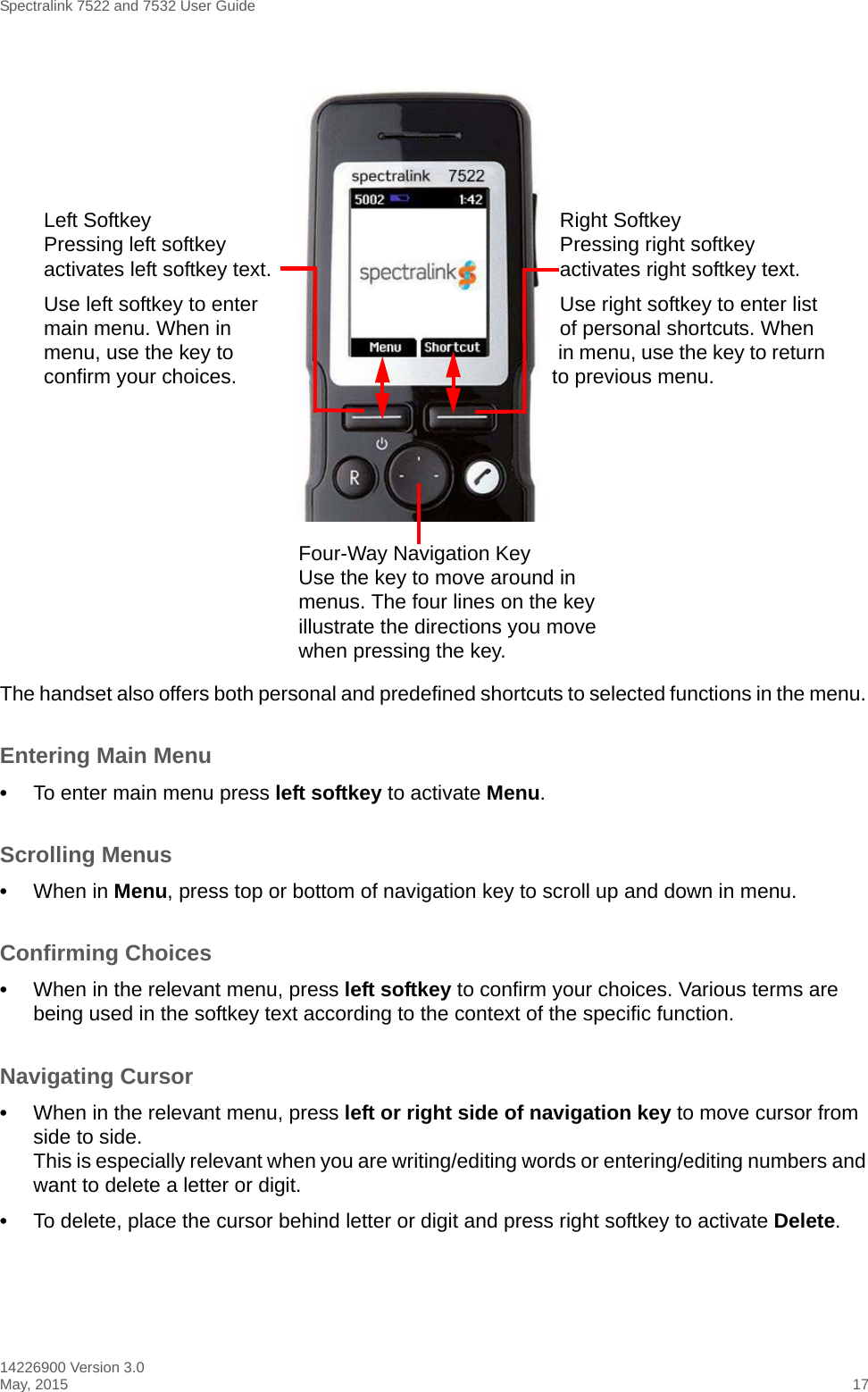 Spectralink 7522 and 7532 User Guide14226900 Version 3.0May, 2015 17The handset also offers both personal and predefined shortcuts to selected functions in the menu. Entering Main Menu•To enter main menu press left softkey to activate Menu.Scrolling Menus•When in Menu, press top or bottom of navigation key to scroll up and down in menu.Confirming Choices •When in the relevant menu, press left softkey to confirm your choices. Various terms are being used in the softkey text according to the context of the specific function.Navigating Cursor •When in the relevant menu, press left or right side of navigation key to move cursor from side to side. This is especially relevant when you are writing/editing words or entering/editing numbers and want to delete a letter or digit. •To delete, place the cursor behind letter or digit and press right softkey to activate Delete.Four-Way Navigation KeyUse the key to move around in menus. The four lines on the key illustrate the directions you move when pressing the key.Right SoftkeyPressing right softkey activates right softkey text.Use right softkey to enter list of personal shortcuts. When in menu, use the key to return to previous menu.Left SoftkeyPressing left softkey activates left softkey text.Use left softkey to enter main menu. When in menu, use the key to confirm your choices. 