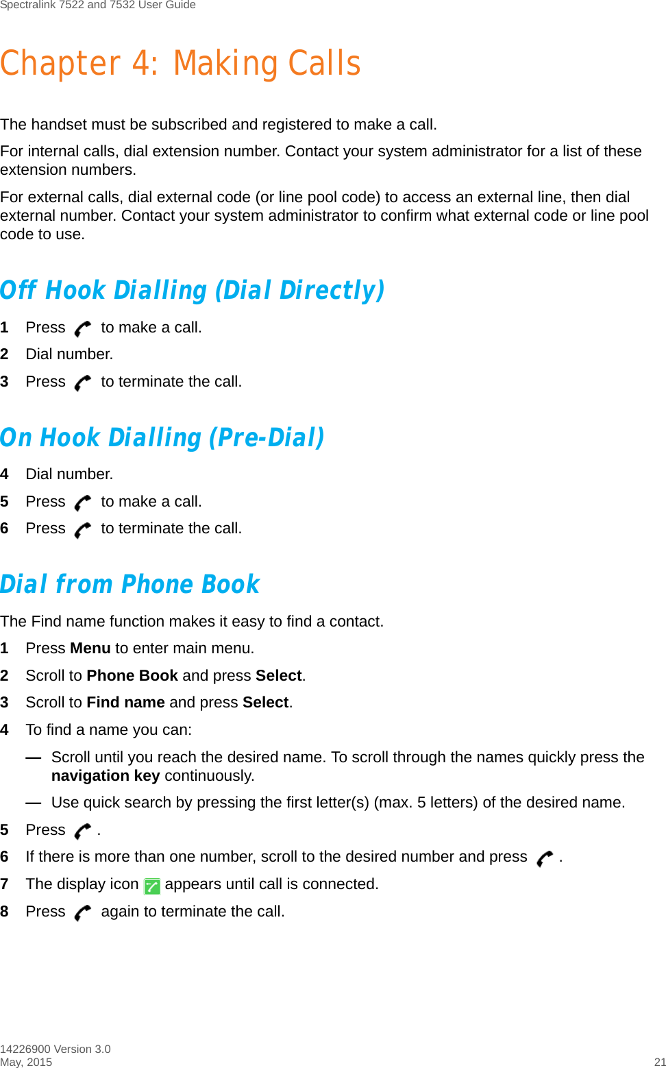 Spectralink 7522 and 7532 User Guide14226900 Version 3.0May, 2015 21Chapter 4: Making CallsThe handset must be subscribed and registered to make a call.For internal calls, dial extension number. Contact your system administrator for a list of these extension numbers.For external calls, dial external code (or line pool code) to access an external line, then dial external number. Contact your system administrator to confirm what external code or line pool code to use.Off Hook Dialling (Dial Directly)1Press   to make a call. 2Dial number.3Press   to terminate the call.On Hook Dialling (Pre-Dial)4Dial number.5Press   to make a call.6Press   to terminate the call.Dial from Phone BookThe Find name function makes it easy to find a contact.1Press Menu to enter main menu.2Scroll to Phone Book and press Select.3Scroll to Find name and press Select.4To find a name you can:—Scroll until you reach the desired name. To scroll through the names quickly press the navigation key continuously.—Use quick search by pressing the first letter(s) (max. 5 letters) of the desired name. 5Press . 6If there is more than one number, scroll to the desired number and press  .7The display icon   appears until call is connected.8Press   again to terminate the call.