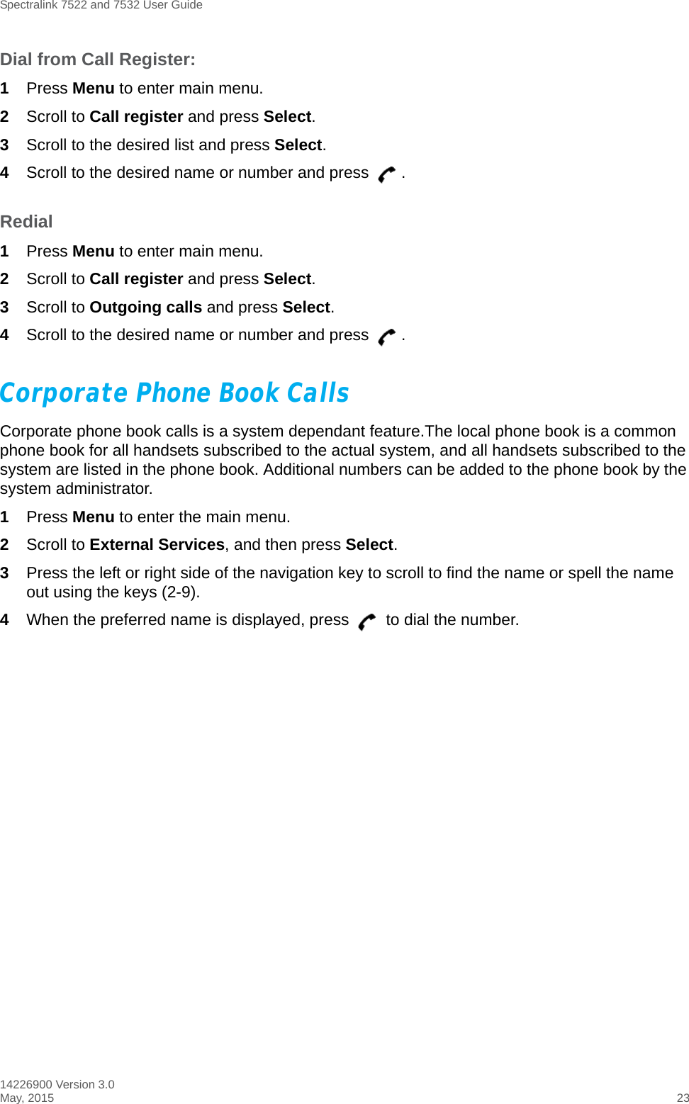 Spectralink 7522 and 7532 User Guide14226900 Version 3.0May, 2015 23Dial from Call Register:1Press Menu to enter main menu.2Scroll to Call register and press Select.3Scroll to the desired list and press Select.4Scroll to the desired name or number and press  .Redial1Press Menu to enter main menu.2Scroll to Call register and press Select.3Scroll to Outgoing calls and press Select.4Scroll to the desired name or number and press  .Corporate Phone Book CallsCorporate phone book calls is a system dependant feature.The local phone book is a common phone book for all handsets subscribed to the actual system, and all handsets subscribed to the system are listed in the phone book. Additional numbers can be added to the phone book by the system administrator. 1Press Menu to enter the main menu.2Scroll to External Services, and then press Select.3Press the left or right side of the navigation key to scroll to find the name or spell the name out using the keys (2-9).4When the preferred name is displayed, press   to dial the number.