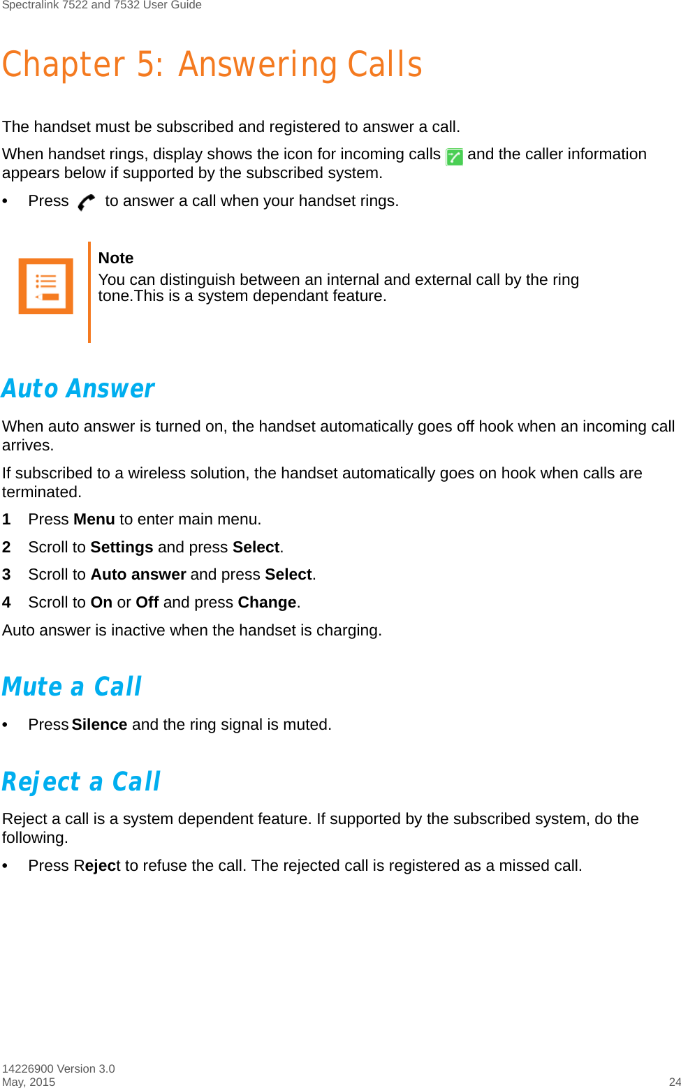 Spectralink 7522 and 7532 User Guide14226900 Version 3.0May, 2015 24Chapter 5: Answering CallsThe handset must be subscribed and registered to answer a call. When handset rings, display shows the icon for incoming calls   and the caller information appears below if supported by the subscribed system.•Press   to answer a call when your handset rings.Auto AnswerWhen auto answer is turned on, the handset automatically goes off hook when an incoming call arrives.If subscribed to a wireless solution, the handset automatically goes on hook when calls are terminated. 1Press Menu to enter main menu.2Scroll to Settings and press Select.3Scroll to Auto answer and press Select.4Scroll to On or Off and press Change.Auto answer is inactive when the handset is charging.Mute a Call•Press Silence and the ring signal is muted.Reject a CallReject a call is a system dependent feature. If supported by the subscribed system, do the following.•Press Reject to refuse the call. The rejected call is registered as a missed call.Note You can distinguish between an internal and external call by the ring tone.This is a system dependant feature.