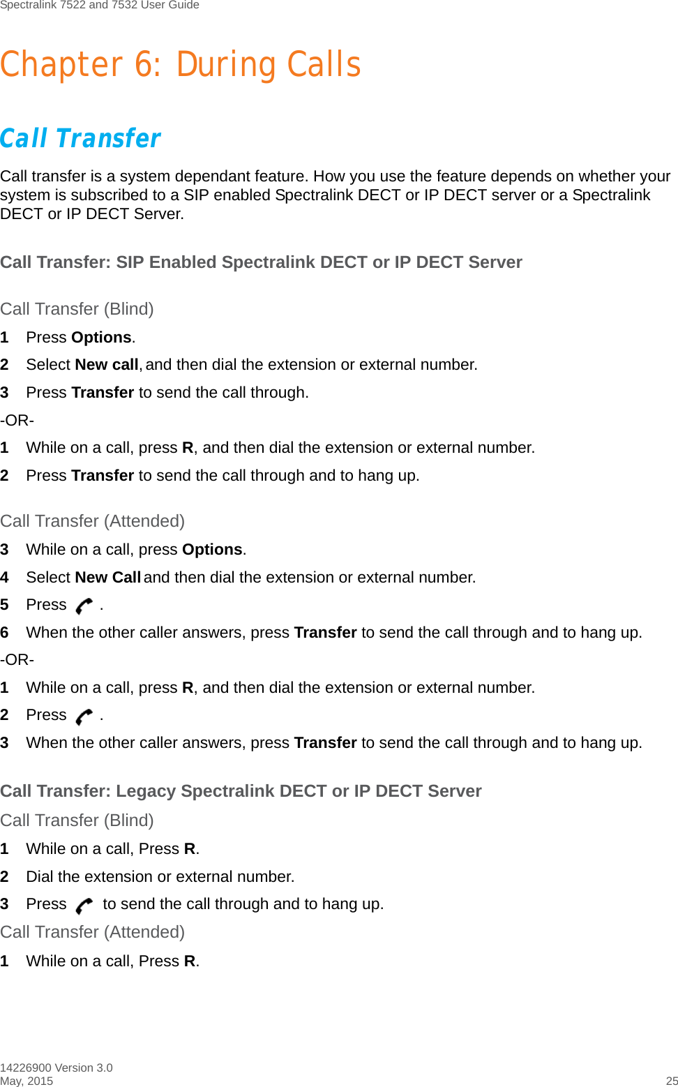 Spectralink 7522 and 7532 User Guide14226900 Version 3.0May, 2015 25Chapter 6: During CallsCall TransferCall transfer is a system dependant feature. How you use the feature depends on whether your system is subscribed to a SIP enabled Spectralink DECT or IP DECT server or a Spectralink DECT or IP DECT Server.Call Transfer: SIP Enabled Spectralink DECT or IP DECT ServerCall Transfer (Blind)1Press Options.2Select New call, and then dial the extension or external number.3Press Transfer to send the call through.-OR-1While on a call, press R, and then dial the extension or external number.2Press Transfer to send the call through and to hang up.Call Transfer (Attended)3While on a call, press Options.4Select New Call and then dial the extension or external number.5Press .6When the other caller answers, press Transfer to send the call through and to hang up.-OR-1While on a call, press R, and then dial the extension or external number.2Press .3When the other caller answers, press Transfer to send the call through and to hang up.Call Transfer: Legacy Spectralink DECT or IP DECT ServerCall Transfer (Blind)1While on a call, Press R.2Dial the extension or external number.3Press   to send the call through and to hang up.Call Transfer (Attended)1While on a call, Press R.