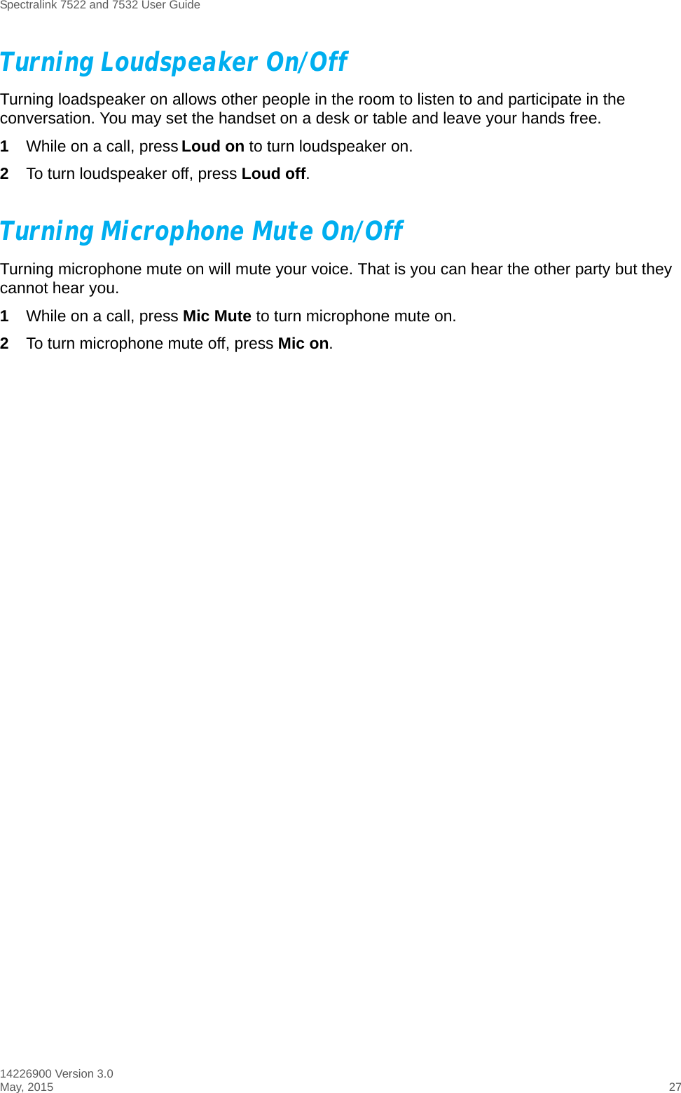 Spectralink 7522 and 7532 User Guide14226900 Version 3.0May, 2015 27Turning Loudspeaker On/OffTurning loadspeaker on allows other people in the room to listen to and participate in the conversation. You may set the handset on a desk or table and leave your hands free.1While on a call, press Loud on to turn loudspeaker on.2To turn loudspeaker off, press Loud off.Turning Microphone Mute On/OffTurning microphone mute on will mute your voice. That is you can hear the other party but they cannot hear you.1While on a call, press Mic Mute to turn microphone mute on.2To turn microphone mute off, press Mic on. 