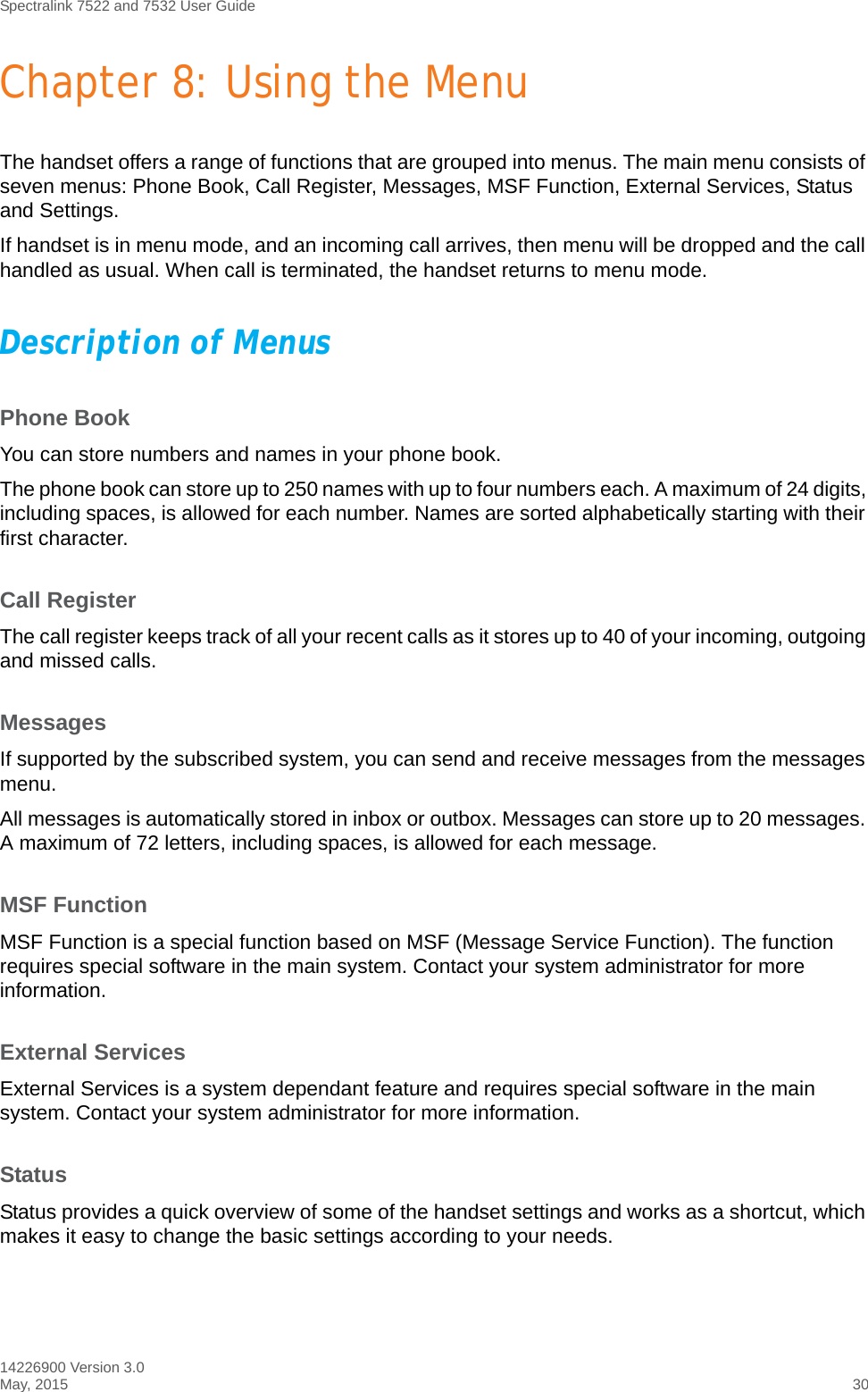 Spectralink 7522 and 7532 User Guide14226900 Version 3.0May, 2015 30Chapter 8: Using the MenuThe handset offers a range of functions that are grouped into menus. The main menu consists of seven menus: Phone Book, Call Register, Messages, MSF Function, External Services, Status and Settings.If handset is in menu mode, and an incoming call arrives, then menu will be dropped and the call handled as usual. When call is terminated, the handset returns to menu mode.Description of MenusPhone BookYou can store numbers and names in your phone book.The phone book can store up to 250 names with up to four numbers each. A maximum of 24 digits, including spaces, is allowed for each number. Names are sorted alphabetically starting with their first character.Call RegisterThe call register keeps track of all your recent calls as it stores up to 40 of your incoming, outgoing and missed calls. MessagesIf supported by the subscribed system, you can send and receive messages from the messages menu.All messages is automatically stored in inbox or outbox. Messages can store up to 20 messages. A maximum of 72 letters, including spaces, is allowed for each message.MSF FunctionMSF Function is a special function based on MSF (Message Service Function). The function requires special software in the main system. Contact your system administrator for more information.External ServicesExternal Services is a system dependant feature and requires special software in the main system. Contact your system administrator for more information.StatusStatus provides a quick overview of some of the handset settings and works as a shortcut, which makes it easy to change the basic settings according to your needs. 