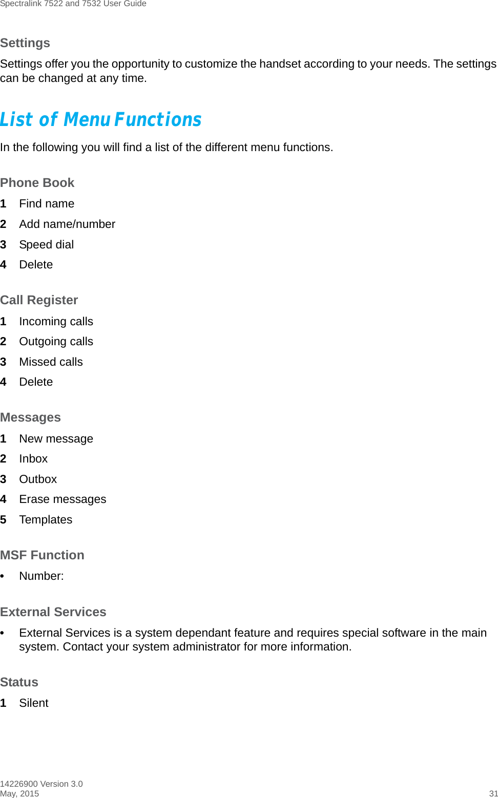 Spectralink 7522 and 7532 User Guide14226900 Version 3.0May, 2015 31SettingsSettings offer you the opportunity to customize the handset according to your needs. The settings can be changed at any time.List of Menu FunctionsIn the following you will find a list of the different menu functions.Phone Book1Find name2Add name/number3Speed dial4DeleteCall Register1Incoming calls2Outgoing calls3Missed calls4DeleteMessages1New message2Inbox3Outbox4Erase messages5TemplatesMSF Function•Number:External Services•External Services is a system dependant feature and requires special software in the main system. Contact your system administrator for more information.Status1Silent