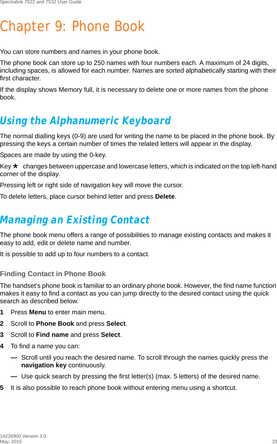 Spectralink 7522 and 7532 User Guide14226900 Version 3.0May, 2015 33Chapter 9: Phone BookYou can store numbers and names in your phone book.The phone book can store up to 250 names with four numbers each. A maximum of 24 digits, including spaces, is allowed for each number. Names are sorted alphabetically starting with their first character.If the display shows Memory full, it is necessary to delete one or more names from the phone book.Using the Alphanumeric KeyboardThe normal dialling keys (0-9) are used for writing the name to be placed in the phone book. By pressing the keys a certain number of times the related letters will appear in the display.Spaces are made by using the 0-key.Key changes between uppercase and lowercase letters, which is indicated on the top left-hand corner of the display.Pressing left or right side of navigation key will move the cursor.To delete letters, place cursor behind letter and press Delete.Managing an Existing Contact The phone book menu offers a range of possibilities to manage existing contacts and makes it easy to add, edit or delete name and number.It is possible to add up to four numbers to a contact.Finding Contact in Phone BookThe handset’s phone book is familiar to an ordinary phone book. However, the find name function makes it easy to find a contact as you can jump directly to the desired contact using the quick search as described below.1Press Menu to enter main menu.2Scroll to Phone Book and press Select.3Scroll to Find name and press Select.4To find a name you can:—Scroll until you reach the desired name. To scroll through the names quickly press the navigation key continuously.—Use quick search by pressing the first letter(s) (max. 5 letters) of the desired name.5It is also possible to reach phone book without entering menu using a shortcut.