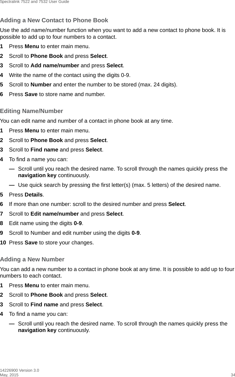 Spectralink 7522 and 7532 User Guide14226900 Version 3.0May, 2015 34Adding a New Contact to Phone BookUse the add name/number function when you want to add a new contact to phone book. It is possible to add up to four numbers to a contact.1Press Menu to enter main menu.2Scroll to Phone Book and press Select.3Scroll to Add name/number and press Select.4Write the name of the contact using the digits 0-9.5Scroll to Number and enter the number to be stored (max. 24 digits).6Press Save to store name and number.Editing Name/NumberYou can edit name and number of a contact in phone book at any time.1Press Menu to enter main menu.2Scroll to Phone Book and press Select.3Scroll to Find name and press Select.4To find a name you can:—Scroll until you reach the desired name. To scroll through the names quickly press the navigation key continuously.—Use quick search by pressing the first letter(s) (max. 5 letters) of the desired name.5Press Details. 6If more than one number: scroll to the desired number and press Select.7Scroll to Edit name/number and press Select.8Edit name using the digits 0-9.9Scroll to Number and edit number using the digits 0-9.10 Press Save to store your changes.Adding a New NumberYou can add a new number to a contact in phone book at any time. It is possible to add up to four numbers to each contact.1Press Menu to enter main menu.2Scroll to Phone Book and press Select.3Scroll to Find name and press Select.4To find a name you can:—Scroll until you reach the desired name. To scroll through the names quickly press the navigation key continuously.