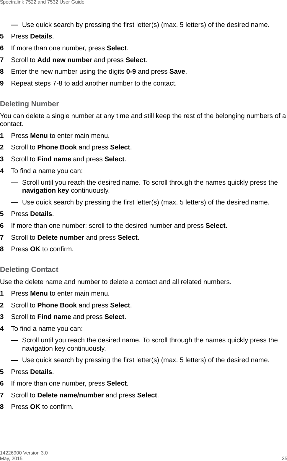 Spectralink 7522 and 7532 User Guide14226900 Version 3.0May, 2015 35—Use quick search by pressing the first letter(s) (max. 5 letters) of the desired name.5Press Details.6If more than one number, press Select. 7Scroll to Add new number and press Select.8Enter the new number using the digits 0-9 and press Save.9Repeat steps 7-8 to add another number to the contact.Deleting NumberYou can delete a single number at any time and still keep the rest of the belonging numbers of a contact.1Press Menu to enter main menu.2Scroll to Phone Book and press Select.3Scroll to Find name and press Select.4To find a name you can:—Scroll until you reach the desired name. To scroll through the names quickly press the navigation key continuously.—Use quick search by pressing the first letter(s) (max. 5 letters) of the desired name.5Press Details.6If more than one number: scroll to the desired number and press Select.7Scroll to Delete number and press Select.8Press OK to confirm.Deleting Contact Use the delete name and number to delete a contact and all related numbers.1Press Menu to enter main menu.2Scroll to Phone Book and press Select.3Scroll to Find name and press Select.4To find a name you can:—Scroll until you reach the desired name. To scroll through the names quickly press the navigation key continuously.—Use quick search by pressing the first letter(s) (max. 5 letters) of the desired name.5Press Details.6If more than one number, press Select.7Scroll to Delete name/number and press Select.8Press OK to confirm.