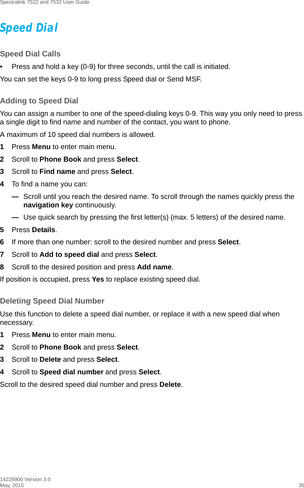 Spectralink 7522 and 7532 User Guide14226900 Version 3.0May, 2015 36Speed DialSpeed Dial Calls•Press and hold a key (0-9) for three seconds, until the call is initiated.You can set the keys 0-9 to long press Speed dial or Send MSF. Adding to Speed DialYou can assign a number to one of the speed-dialing keys 0-9. This way you only need to press a single digit to find name and number of the contact, you want to phone.A maximum of 10 speed dial numbers is allowed.1Press Menu to enter main menu.2Scroll to Phone Book and press Select.3Scroll to Find name and press Select.4To find a name you can:—Scroll until you reach the desired name. To scroll through the names quickly press the navigation key continuously.—Use quick search by pressing the first letter(s) (max. 5 letters) of the desired name.5Press Details.6If more than one number: scroll to the desired number and press Select.7Scroll to Add to speed dial and press Select.8Scroll to the desired position and press Add name. If position is occupied, press Yes to replace existing speed dial.Deleting Speed Dial NumberUse this function to delete a speed dial number, or replace it with a new speed dial when necessary. 1Press Menu to enter main menu.2Scroll to Phone Book and press Select.3Scroll to Delete and press Select.4Scroll to Speed dial number and press Select.Scroll to the desired speed dial number and press Delete.