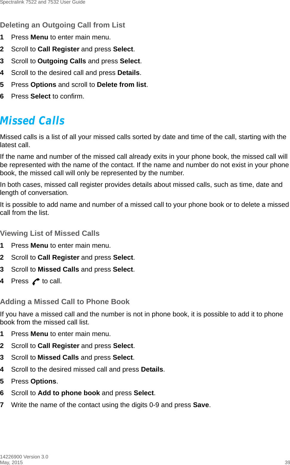 Spectralink 7522 and 7532 User Guide14226900 Version 3.0May, 2015 39Deleting an Outgoing Call from List1Press Menu to enter main menu.2Scroll to Call Register and press Select.3Scroll to Outgoing Calls and press Select.4Scroll to the desired call and press Details.5Press Options and scroll to Delete from list.6Press Select to confirm.Missed CallsMissed calls is a list of all your missed calls sorted by date and time of the call, starting with the latest call. If the name and number of the missed call already exits in your phone book, the missed call will be represented with the name of the contact. If the name and number do not exist in your phone book, the missed call will only be represented by the number.In both cases, missed call register provides details about missed calls, such as time, date and length of conversation.It is possible to add name and number of a missed call to your phone book or to delete a missed call from the list.Viewing List of Missed Calls1Press Menu to enter main menu.2Scroll to Call Register and press Select.3Scroll to Missed Calls and press Select.4Press to call.Adding a Missed Call to Phone BookIf you have a missed call and the number is not in phone book, it is possible to add it to phone book from the missed call list.1Press Menu to enter main menu.2Scroll to Call Register and press Select.3Scroll to Missed Calls and press Select.4Scroll to the desired missed call and press Details.5Press Options. 6Scroll to Add to phone book and press Select.7Write the name of the contact using the digits 0-9 and press Save.