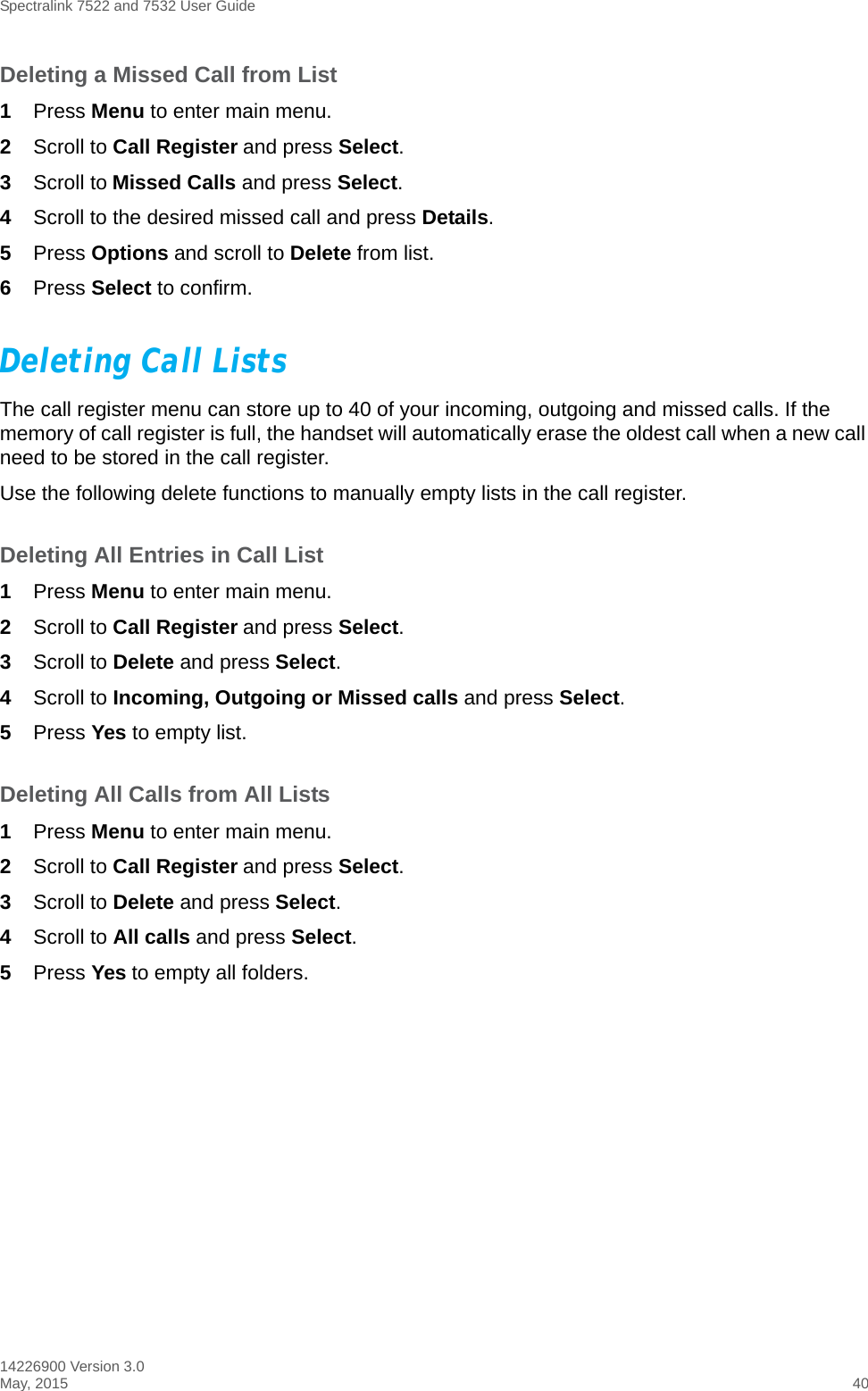 Spectralink 7522 and 7532 User Guide14226900 Version 3.0May, 2015 40Deleting a Missed Call from List1Press Menu to enter main menu.2Scroll to Call Register and press Select.3Scroll to Missed Calls and press Select.4Scroll to the desired missed call and press Details. 5Press Options and scroll to Delete from list.6Press Select to confirm.Deleting Call ListsThe call register menu can store up to 40 of your incoming, outgoing and missed calls. If the memory of call register is full, the handset will automatically erase the oldest call when a new call need to be stored in the call register. Use the following delete functions to manually empty lists in the call register. Deleting All Entries in Call List1Press Menu to enter main menu.2Scroll to Call Register and press Select.3Scroll to Delete and press Select.4Scroll to Incoming, Outgoing or Missed calls and press Select.5Press Yes to empty list.Deleting All Calls from All Lists1Press Menu to enter main menu.2Scroll to Call Register and press Select.3Scroll to Delete and press Select.4Scroll to All calls and press Select.5Press Yes to empty all folders.