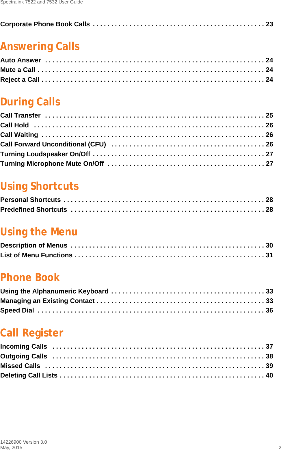 Spectralink 7522 and 7532 User Guide14226900 Version 3.0May, 2015 2Corporate Phone Book Calls  . . . . . . . . . . . . . . . . . . . . . . . . . . . . . . . . . . . . . . . . . . . . . . . 23Answering CallsAuto Answer  . . . . . . . . . . . . . . . . . . . . . . . . . . . . . . . . . . . . . . . . . . . . . . . . . . . . . . . . . . . . 24Mute a Call . . . . . . . . . . . . . . . . . . . . . . . . . . . . . . . . . . . . . . . . . . . . . . . . . . . . . . . . . . . . . . 24Reject a Call . . . . . . . . . . . . . . . . . . . . . . . . . . . . . . . . . . . . . . . . . . . . . . . . . . . . . . . . . . . . . 24During CallsCall Transfer  . . . . . . . . . . . . . . . . . . . . . . . . . . . . . . . . . . . . . . . . . . . . . . . . . . . . . . . . . . . . 25Call Hold   . . . . . . . . . . . . . . . . . . . . . . . . . . . . . . . . . . . . . . . . . . . . . . . . . . . . . . . . . . . . . . . 26Call Waiting  . . . . . . . . . . . . . . . . . . . . . . . . . . . . . . . . . . . . . . . . . . . . . . . . . . . . . . . . . . . . . 26Call Forward Unconditional (CFU)   . . . . . . . . . . . . . . . . . . . . . . . . . . . . . . . . . . . . . . . . . . 26Turning Loudspeaker On/Off . . . . . . . . . . . . . . . . . . . . . . . . . . . . . . . . . . . . . . . . . . . . . . . 27Turning Microphone Mute On/Off  . . . . . . . . . . . . . . . . . . . . . . . . . . . . . . . . . . . . . . . . . . . 27Using ShortcutsPersonal Shortcuts . . . . . . . . . . . . . . . . . . . . . . . . . . . . . . . . . . . . . . . . . . . . . . . . . . . . . . . 28Predefined Shortcuts  . . . . . . . . . . . . . . . . . . . . . . . . . . . . . . . . . . . . . . . . . . . . . . . . . . . . . 28Using the MenuDescription of Menus  . . . . . . . . . . . . . . . . . . . . . . . . . . . . . . . . . . . . . . . . . . . . . . . . . . . . . 30List of Menu Functions . . . . . . . . . . . . . . . . . . . . . . . . . . . . . . . . . . . . . . . . . . . . . . . . . . . . 31Phone BookUsing the Alphanumeric Keyboard . . . . . . . . . . . . . . . . . . . . . . . . . . . . . . . . . . . . . . . . . . 33Managing an Existing Contact . . . . . . . . . . . . . . . . . . . . . . . . . . . . . . . . . . . . . . . . . . . . . . 33Speed Dial  . . . . . . . . . . . . . . . . . . . . . . . . . . . . . . . . . . . . . . . . . . . . . . . . . . . . . . . . . . . . . . 36Call RegisterIncoming Calls   . . . . . . . . . . . . . . . . . . . . . . . . . . . . . . . . . . . . . . . . . . . . . . . . . . . . . . . . . . 37Outgoing Calls   . . . . . . . . . . . . . . . . . . . . . . . . . . . . . . . . . . . . . . . . . . . . . . . . . . . . . . . . . . 38Missed Calls   . . . . . . . . . . . . . . . . . . . . . . . . . . . . . . . . . . . . . . . . . . . . . . . . . . . . . . . . . . . . 39Deleting Call Lists . . . . . . . . . . . . . . . . . . . . . . . . . . . . . . . . . . . . . . . . . . . . . . . . . . . . . . . . 40