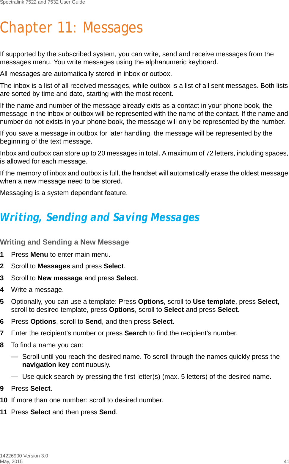 Spectralink 7522 and 7532 User Guide14226900 Version 3.0May, 2015 41Chapter 11: MessagesIf supported by the subscribed system, you can write, send and receive messages from the messages menu. You write messages using the alphanumeric keyboard.All messages are automatically stored in inbox or outbox. The inbox is a list of all received messages, while outbox is a list of all sent messages. Both lists are sorted by time and date, starting with the most recent. If the name and number of the message already exits as a contact in your phone book, the message in the inbox or outbox will be represented with the name of the contact. If the name and number do not exists in your phone book, the message will only be represented by the number.If you save a message in outbox for later handling, the message will be represented by the beginning of the text message.Inbox and outbox can store up to 20 messages in total. A maximum of 72 letters, including spaces, is allowed for each message.If the memory of inbox and outbox is full, the handset will automatically erase the oldest message when a new message need to be stored.Messaging is a system dependant feature.Writing, Sending and Saving MessagesWriting and Sending a New Message1Press Menu to enter main menu.2Scroll to Messages and press Select.3Scroll to New message and press Select.4Write a message.5Optionally, you can use a template: Press Options, scroll to Use template, press Select, scroll to desired template, press Options, scroll to Select and press Select.6Press Options, scroll to Send, and then press Select.7Enter the recipient’s number or press Search to find the recipient’s number.8To find a name you can:—Scroll until you reach the desired name. To scroll through the names quickly press the navigation key continuously.—Use quick search by pressing the first letter(s) (max. 5 letters) of the desired name.9Press Select.10 If more than one number: scroll to desired number.11 Press Select and then press Send. 