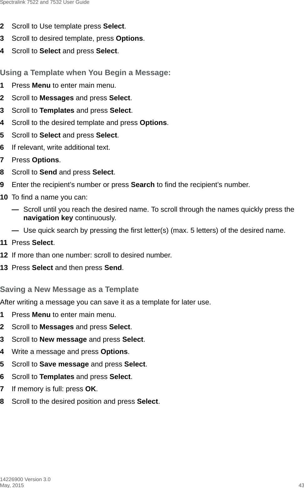 Spectralink 7522 and 7532 User Guide14226900 Version 3.0May, 2015 432Scroll to Use template press Select.3Scroll to desired template, press Options.4Scroll to Select and press Select.Using a Template when You Begin a Message:1Press Menu to enter main menu.2Scroll to Messages and press Select.3Scroll to Templates and press Select.4Scroll to the desired template and press Options.5Scroll to Select and press Select.6If relevant, write additional text.7Press Options.8Scroll to Send and press Select.9Enter the recipient’s number or press Search to find the recipient’s number.10 To find a name you can:—Scroll until you reach the desired name. To scroll through the names quickly press the navigation key continuously.—Use quick search by pressing the first letter(s) (max. 5 letters) of the desired name.11 Press Select.12 If more than one number: scroll to desired number.13 Press Select and then press Send.Saving a New Message as a TemplateAfter writing a message you can save it as a template for later use.1Press Menu to enter main menu.2Scroll to Messages and press Select.3Scroll to New message and press Select.4Write a message and press Options. 5Scroll to Save message and press Select.6Scroll to Templates and press Select.7If memory is full: press OK. 8Scroll to the desired position and press Select. 