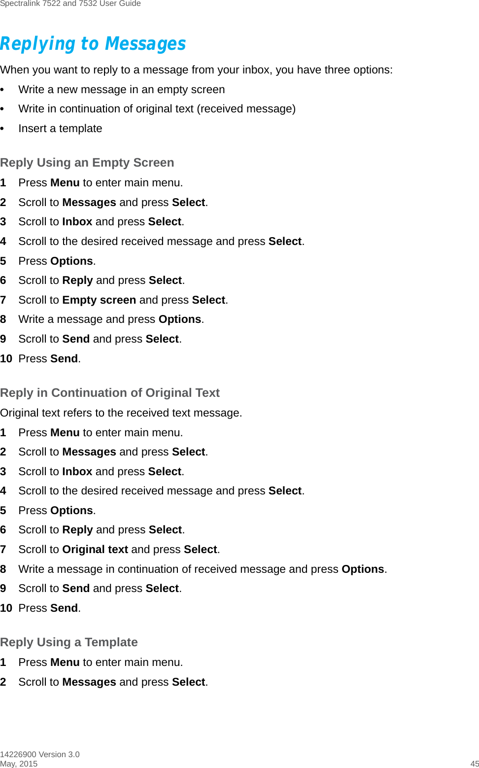 Spectralink 7522 and 7532 User Guide14226900 Version 3.0May, 2015 45Replying to MessagesWhen you want to reply to a message from your inbox, you have three options:•Write a new message in an empty screen •Write in continuation of original text (received message)•Insert a templateReply Using an Empty Screen1Press Menu to enter main menu.2Scroll to Messages and press Select.3Scroll to Inbox and press Select.4Scroll to the desired received message and press Select. 5Press Options.6Scroll to Reply and press Select.7Scroll to Empty screen and press Select.8Write a message and press Options.9Scroll to Send and press Select.10 Press Send. Reply in Continuation of Original TextOriginal text refers to the received text message.1Press Menu to enter main menu.2Scroll to Messages and press Select.3Scroll to Inbox and press Select.4Scroll to the desired received message and press Select. 5Press Options.6Scroll to Reply and press Select.7Scroll to Original text and press Select.8Write a message in continuation of received message and press Options.9Scroll to Send and press Select.10 Press Send. Reply Using a Template1Press Menu to enter main menu.2Scroll to Messages and press Select.