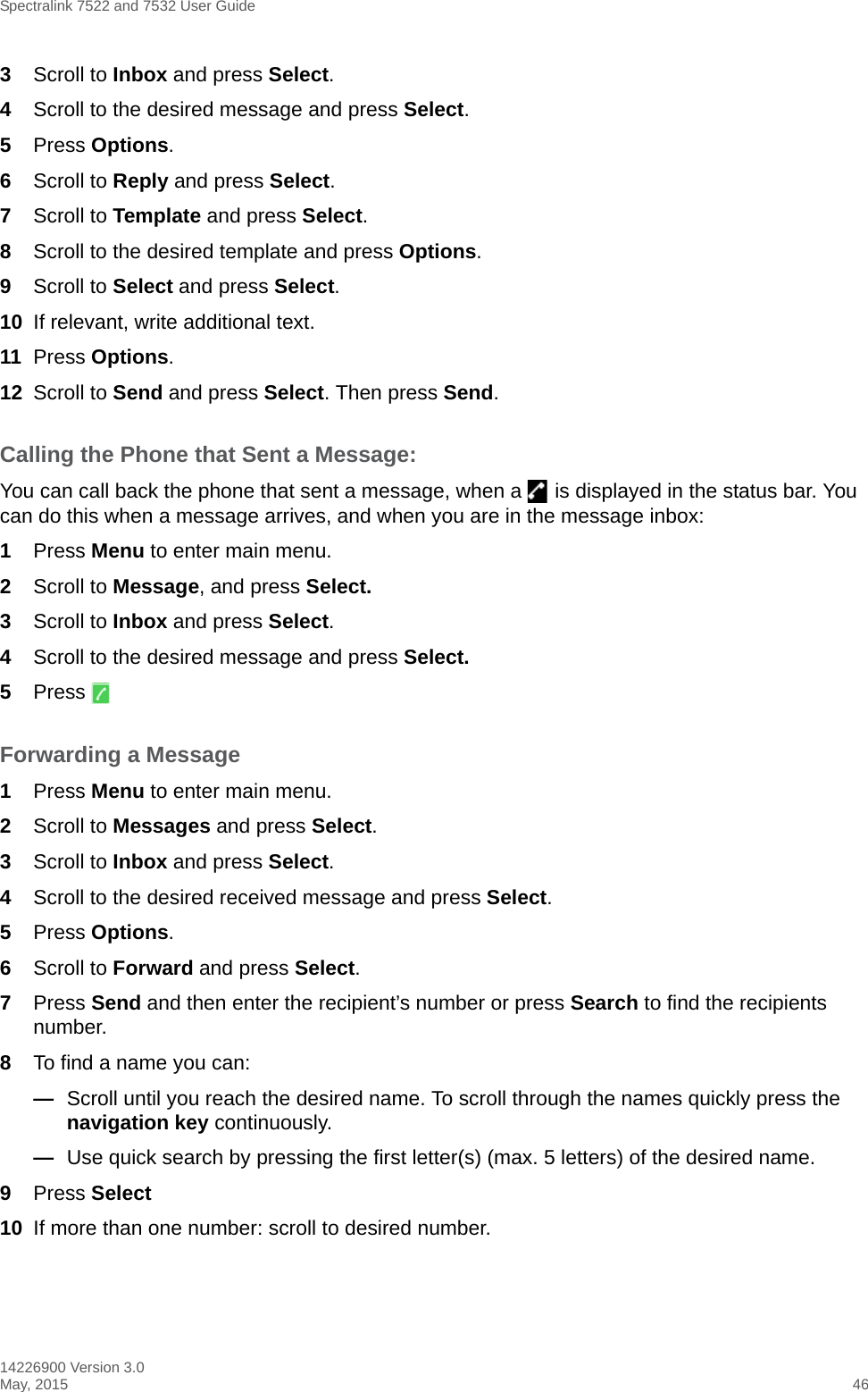 Spectralink 7522 and 7532 User Guide14226900 Version 3.0May, 2015 463Scroll to Inbox and press Select.4Scroll to the desired message and press Select. 5Press Options.6Scroll to Reply and press Select.7Scroll to Template and press Select.8Scroll to the desired template and press Options.9Scroll to Select and press Select.10 If relevant, write additional text.11 Press Options.12 Scroll to Send and press Select. Then press Send.Calling the Phone that Sent a Message:You can call back the phone that sent a message, when a   is displayed in the status bar. You can do this when a message arrives, and when you are in the message inbox:1Press Menu to enter main menu.2Scroll to Message, and press Select.3Scroll to Inbox and press Select.4Scroll to the desired message and press Select.5Press Forwarding a Message1Press Menu to enter main menu.2Scroll to Messages and press Select.3Scroll to Inbox and press Select.4Scroll to the desired received message and press Select.5Press Options.6Scroll to Forward and press Select.7Press Send and then enter the recipient’s number or press Search to find the recipients number. 8To find a name you can:—Scroll until you reach the desired name. To scroll through the names quickly press the navigation key continuously.—Use quick search by pressing the first letter(s) (max. 5 letters) of the desired name.9Press Select10 If more than one number: scroll to desired number.