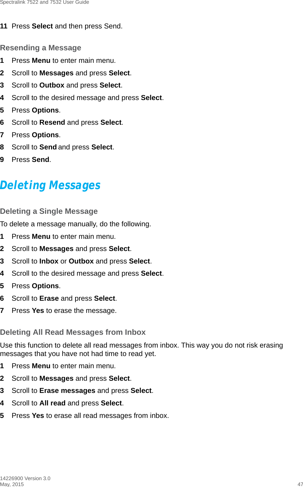 Spectralink 7522 and 7532 User Guide14226900 Version 3.0May, 2015 4711 Press Select and then press Send. Resending a Message1Press Menu to enter main menu.2Scroll to Messages and press Select.3Scroll to Outbox and press Select.4Scroll to the desired message and press Select.5Press Options.6Scroll to Resend and press Select. 7Press Options.8Scroll to Send and press Select. 9Press Send. Deleting MessagesDeleting a Single MessageTo delete a message manually, do the following.1Press Menu to enter main menu.2Scroll to Messages and press Select.3Scroll to Inbox or Outbox and press Select.4Scroll to the desired message and press Select.5Press Options.6Scroll to Erase and press Select. 7Press Yes to erase the message.Deleting All Read Messages from InboxUse this function to delete all read messages from inbox. This way you do not risk erasing messages that you have not had time to read yet. 1Press Menu to enter main menu.2Scroll to Messages and press Select.3Scroll to Erase messages and press Select.4Scroll to All read and press Select.5Press Yes to erase all read messages from inbox.