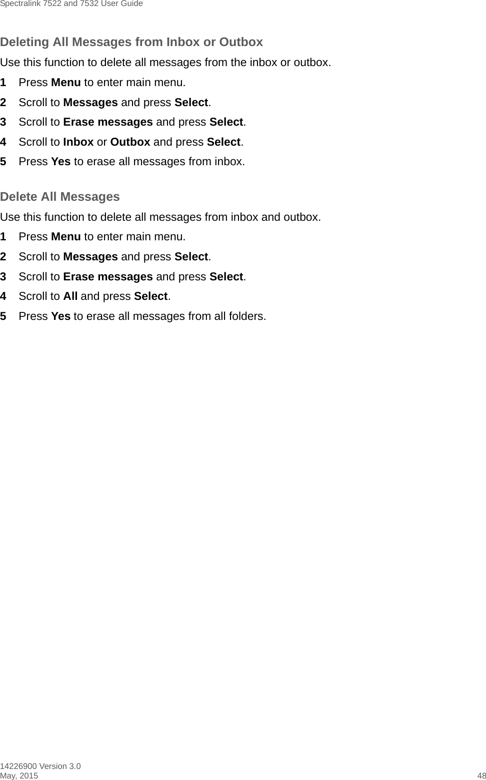 Spectralink 7522 and 7532 User Guide14226900 Version 3.0May, 2015 48Deleting All Messages from Inbox or OutboxUse this function to delete all messages from the inbox or outbox. 1Press Menu to enter main menu.2Scroll to Messages and press Select.3Scroll to Erase messages and press Select.4Scroll to Inbox or Outbox and press Select.5Press Yes to erase all messages from inbox.Delete All MessagesUse this function to delete all messages from inbox and outbox.1Press Menu to enter main menu.2Scroll to Messages and press Select.3Scroll to Erase messages and press Select.4Scroll to All and press Select.5Press Yes to erase all messages from all folders.