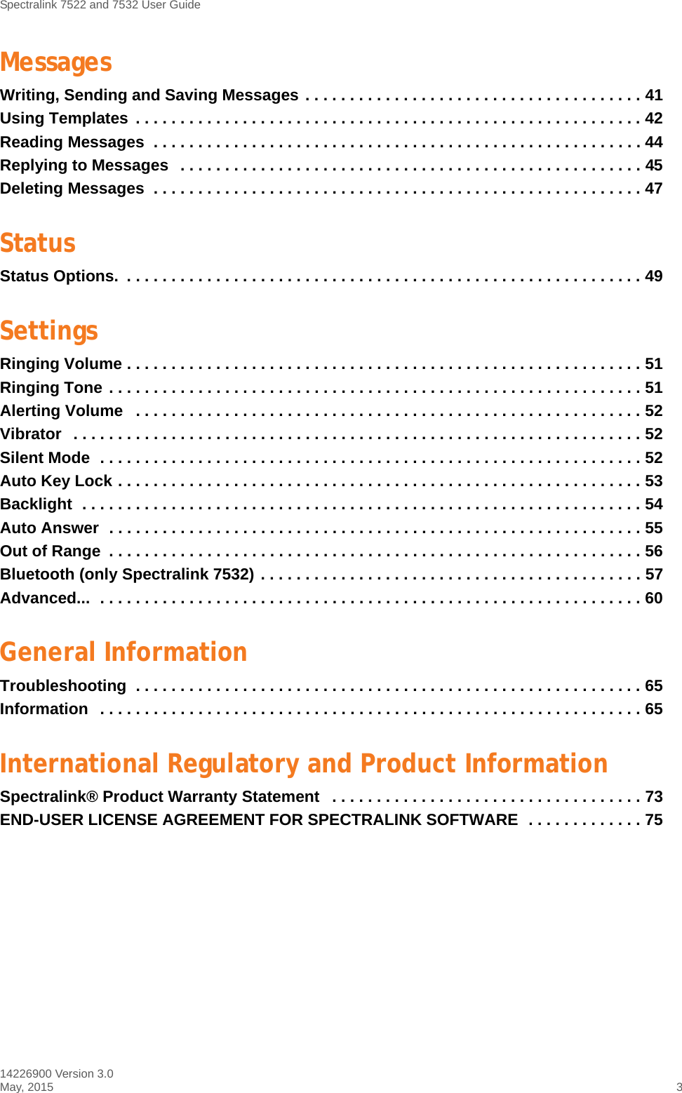 Spectralink 7522 and 7532 User Guide14226900 Version 3.0May, 2015 3MessagesWriting, Sending and Saving Messages . . . . . . . . . . . . . . . . . . . . . . . . . . . . . . . . . . . . . . 41Using Templates  . . . . . . . . . . . . . . . . . . . . . . . . . . . . . . . . . . . . . . . . . . . . . . . . . . . . . . . . . 42Reading Messages  . . . . . . . . . . . . . . . . . . . . . . . . . . . . . . . . . . . . . . . . . . . . . . . . . . . . . . . 44Replying to Messages   . . . . . . . . . . . . . . . . . . . . . . . . . . . . . . . . . . . . . . . . . . . . . . . . . . . . 45Deleting Messages  . . . . . . . . . . . . . . . . . . . . . . . . . . . . . . . . . . . . . . . . . . . . . . . . . . . . . . . 47StatusStatus Options.  . . . . . . . . . . . . . . . . . . . . . . . . . . . . . . . . . . . . . . . . . . . . . . . . . . . . . . . . . . 49SettingsRinging Volume . . . . . . . . . . . . . . . . . . . . . . . . . . . . . . . . . . . . . . . . . . . . . . . . . . . . . . . . . . 51Ringing Tone . . . . . . . . . . . . . . . . . . . . . . . . . . . . . . . . . . . . . . . . . . . . . . . . . . . . . . . . . . . . 51Alerting Volume   . . . . . . . . . . . . . . . . . . . . . . . . . . . . . . . . . . . . . . . . . . . . . . . . . . . . . . . . . 52Vibrator   . . . . . . . . . . . . . . . . . . . . . . . . . . . . . . . . . . . . . . . . . . . . . . . . . . . . . . . . . . . . . . . . 52Silent Mode  . . . . . . . . . . . . . . . . . . . . . . . . . . . . . . . . . . . . . . . . . . . . . . . . . . . . . . . . . . . . . 52Auto Key Lock . . . . . . . . . . . . . . . . . . . . . . . . . . . . . . . . . . . . . . . . . . . . . . . . . . . . . . . . . . . 53Backlight  . . . . . . . . . . . . . . . . . . . . . . . . . . . . . . . . . . . . . . . . . . . . . . . . . . . . . . . . . . . . . . . 54Auto Answer  . . . . . . . . . . . . . . . . . . . . . . . . . . . . . . . . . . . . . . . . . . . . . . . . . . . . . . . . . . . . 55Out of Range  . . . . . . . . . . . . . . . . . . . . . . . . . . . . . . . . . . . . . . . . . . . . . . . . . . . . . . . . . . . . 56Bluetooth (only Spectralink 7532) . . . . . . . . . . . . . . . . . . . . . . . . . . . . . . . . . . . . . . . . . . . 57Advanced...  . . . . . . . . . . . . . . . . . . . . . . . . . . . . . . . . . . . . . . . . . . . . . . . . . . . . . . . . . . . . . 60General InformationTroubleshooting  . . . . . . . . . . . . . . . . . . . . . . . . . . . . . . . . . . . . . . . . . . . . . . . . . . . . . . . . . 65Information   . . . . . . . . . . . . . . . . . . . . . . . . . . . . . . . . . . . . . . . . . . . . . . . . . . . . . . . . . . . . . 65International Regulatory and Product InformationSpectralink® Product Warranty Statement   . . . . . . . . . . . . . . . . . . . . . . . . . . . . . . . . . . . 73END-USER LICENSE AGREEMENT FOR SPECTRALINK SOFTWARE  . . . . . . . . . . . . . 75