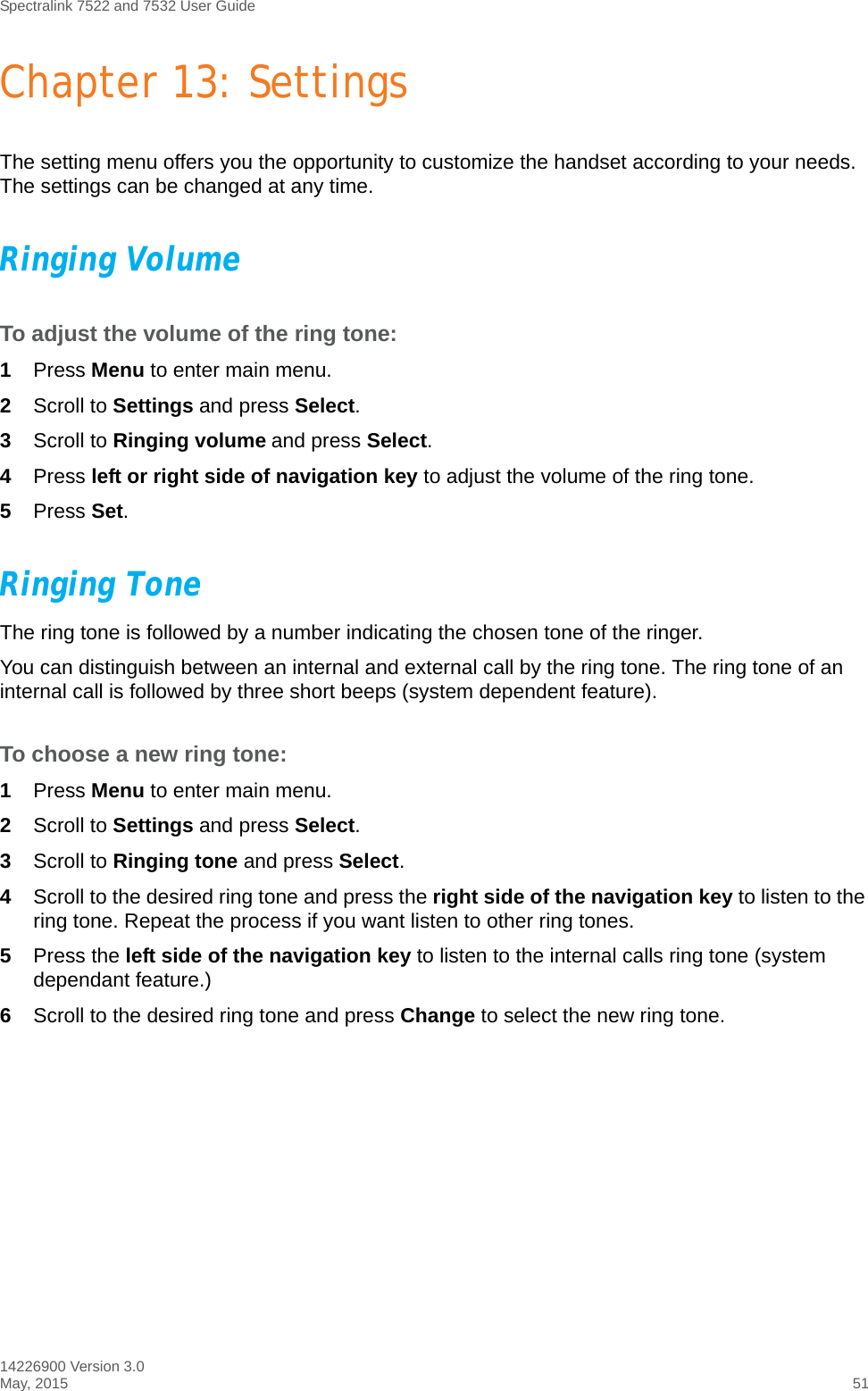 Spectralink 7522 and 7532 User Guide14226900 Version 3.0May, 2015 51Chapter 13: SettingsThe setting menu offers you the opportunity to customize the handset according to your needs. The settings can be changed at any time. Ringing VolumeTo adjust the volume of the ring tone:1Press Menu to enter main menu.2Scroll to Settings and press Select.3Scroll to Ringing volume and press Select.4Press left or right side of navigation key to adjust the volume of the ring tone. 5Press Set.Ringing ToneThe ring tone is followed by a number indicating the chosen tone of the ringer. You can distinguish between an internal and external call by the ring tone. The ring tone of an internal call is followed by three short beeps (system dependent feature).To choose a new ring tone:1Press Menu to enter main menu.2Scroll to Settings and press Select.3Scroll to Ringing tone and press Select.4Scroll to the desired ring tone and press the right side of the navigation key to listen to the ring tone. Repeat the process if you want listen to other ring tones.5Press the left side of the navigation key to listen to the internal calls ring tone (system dependant feature.)6Scroll to the desired ring tone and press Change to select the new ring tone.