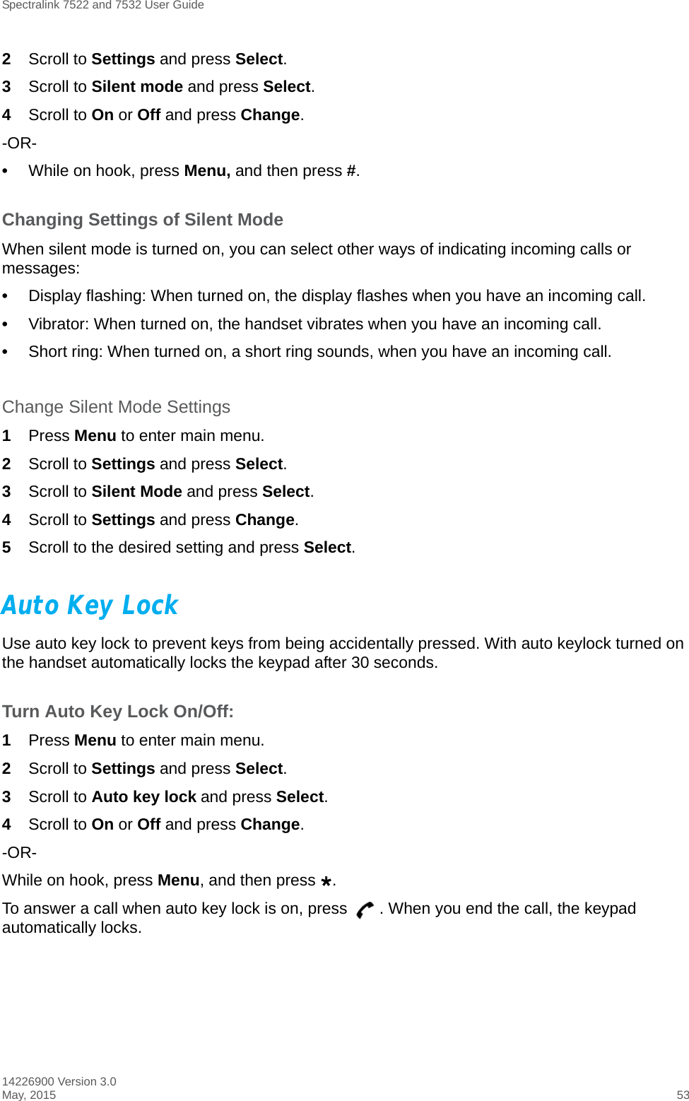 Spectralink 7522 and 7532 User Guide14226900 Version 3.0May, 2015 532Scroll to Settings and press Select.3Scroll to Silent mode and press Select.4Scroll to On or Off and press Change.-OR-•While on hook, press Menu, and then press #.Changing Settings of Silent ModeWhen silent mode is turned on, you can select other ways of indicating incoming calls or messages:•Display flashing: When turned on, the display flashes when you have an incoming call.•Vibrator: When turned on, the handset vibrates when you have an incoming call.•Short ring: When turned on, a short ring sounds, when you have an incoming call. Change Silent Mode Settings1Press Menu to enter main menu.2Scroll to Settings and press Select.3Scroll to Silent Mode and press Select.4Scroll to Settings and press Change.5Scroll to the desired setting and press Select.Auto Key LockUse auto key lock to prevent keys from being accidentally pressed. With auto keylock turned on the handset automatically locks the keypad after 30 seconds. Turn Auto Key Lock On/Off:1Press Menu to enter main menu.2Scroll to Settings and press Select.3Scroll to Auto key lock and press Select.4Scroll to On or Off and press Change.-OR-While on hook, press Menu, and then press .To answer a call when auto key lock is on, press  . When you end the call, the keypad automatically locks.