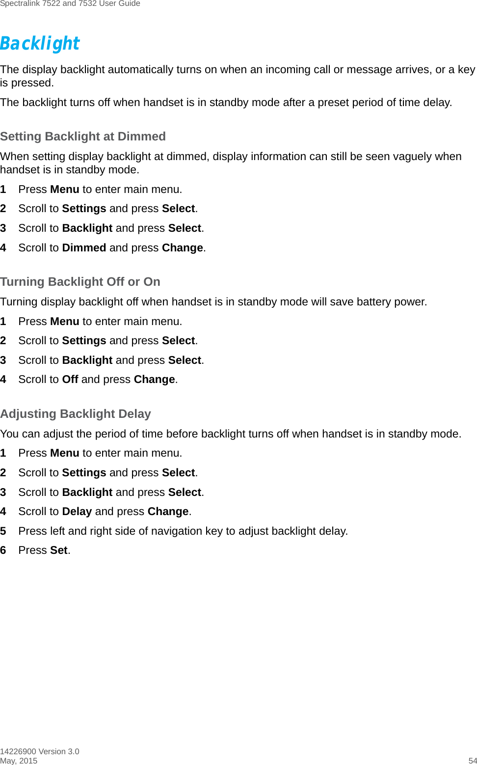 Spectralink 7522 and 7532 User Guide14226900 Version 3.0May, 2015 54BacklightThe display backlight automatically turns on when an incoming call or message arrives, or a key is pressed.The backlight turns off when handset is in standby mode after a preset period of time delay.Setting Backlight at DimmedWhen setting display backlight at dimmed, display information can still be seen vaguely when handset is in standby mode.1Press Menu to enter main menu.2Scroll to Settings and press Select.3Scroll to Backlight and press Select.4Scroll to Dimmed and press Change.Turning Backlight Off or OnTurning display backlight off when handset is in standby mode will save battery power. 1Press Menu to enter main menu.2Scroll to Settings and press Select.3Scroll to Backlight and press Select.4Scroll to Off and press Change.Adjusting Backlight DelayYou can adjust the period of time before backlight turns off when handset is in standby mode.1Press Menu to enter main menu.2Scroll to Settings and press Select.3Scroll to Backlight and press Select.4Scroll to Delay and press Change.5Press left and right side of navigation key to adjust backlight delay. 6Press Set. 