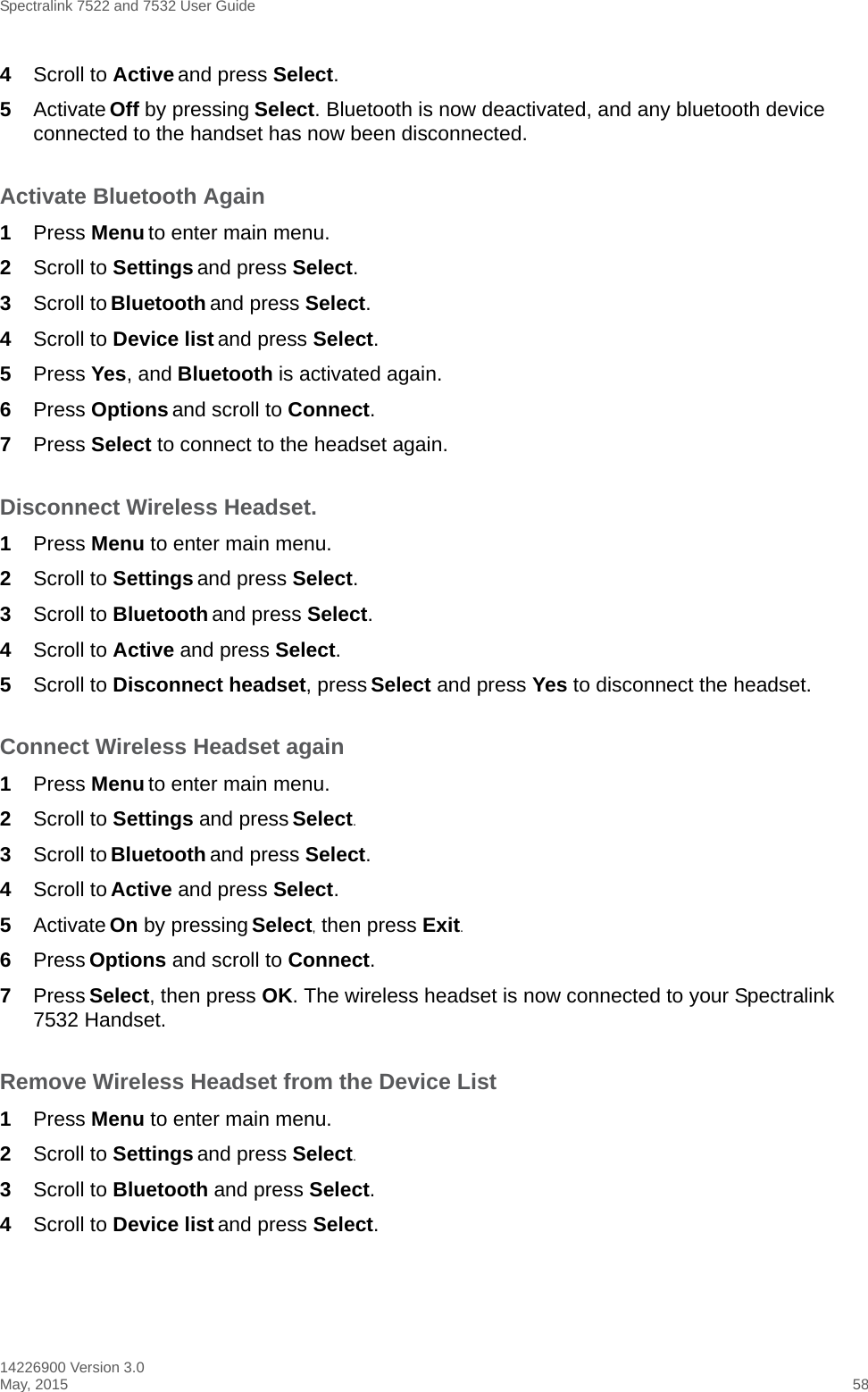 Spectralink 7522 and 7532 User Guide14226900 Version 3.0May, 2015 584Scroll to Active and press Select.5Activate Off by pressing Select. Bluetooth is now deactivated, and any bluetooth device connected to the handset has now been disconnected.Activate Bluetooth Again1Press Menu to enter main menu.2Scroll to Settings and press Select.3Scroll to Bluetooth and press Select.4Scroll to Device list and press Select.5Press Yes, and Bluetooth is activated again.6Press Options and scroll to Connect.7Press Select to connect to the headset again.Disconnect Wireless Headset.1Press Menu to enter main menu.2Scroll to Settings and press Select.3Scroll to Bluetooth and press Select.4Scroll to Active and press Select.5Scroll to Disconnect headset, press Select and press Yes to disconnect the headset.Connect Wireless Headset again1Press Menu to enter main menu.2Scroll to Settings and press Select.3Scroll to Bluetooth and press Select.4Scroll to Active and press Select.5Activate On by pressing Select, then press Exit.6Press Options and scroll to Connect.7Press Select, then press OK. The wireless headset is now connected to your Spectralink 7532 Handset.Remove Wireless Headset from the Device List1Press Menu to enter main menu.2Scroll to Settings and press Select.3Scroll to Bluetooth and press Select.4Scroll to Device list and press Select.