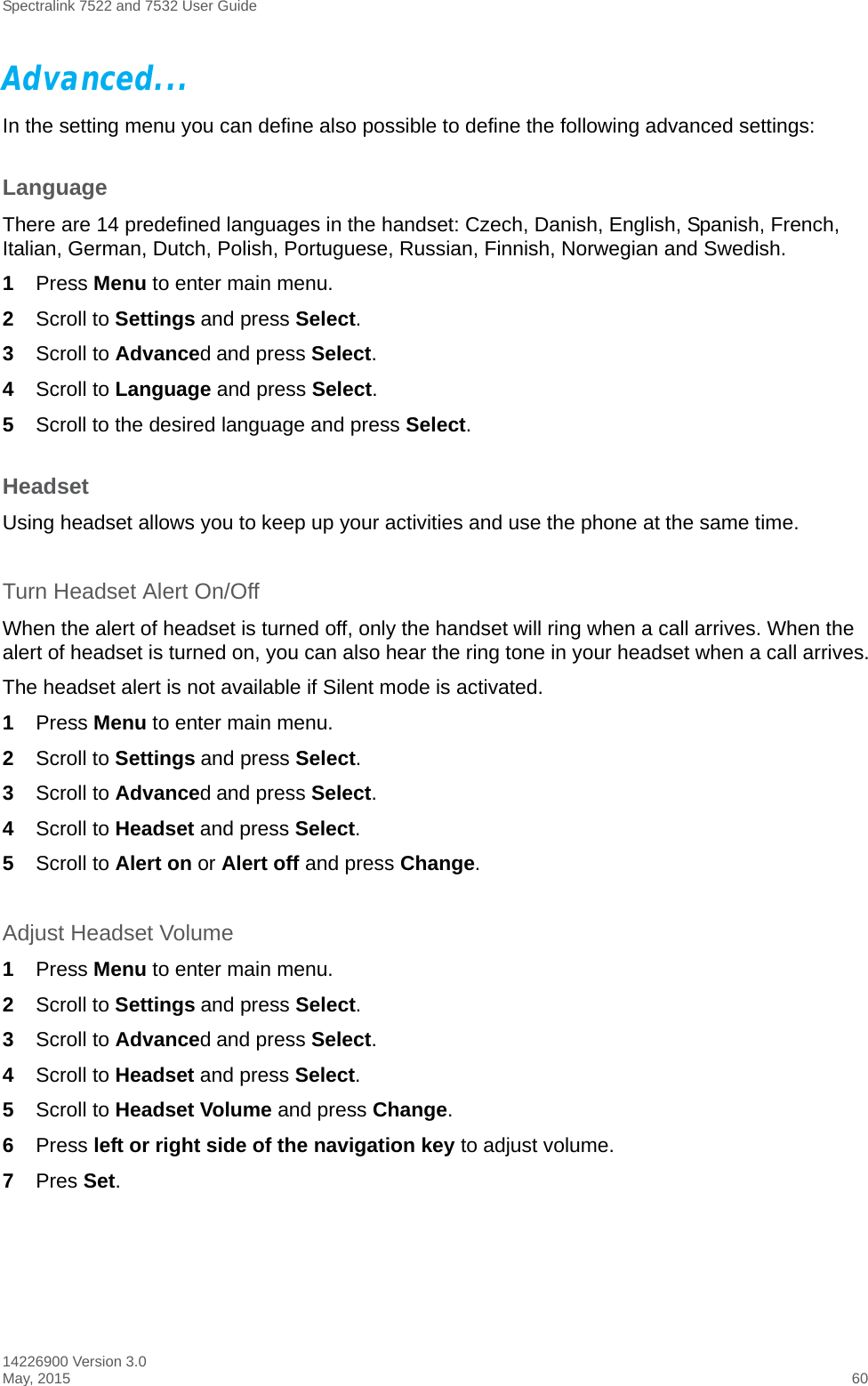 Spectralink 7522 and 7532 User Guide14226900 Version 3.0May, 2015 60Advanced...In the setting menu you can define also possible to define the following advanced settings: LanguageThere are 14 predefined languages in the handset: Czech, Danish, English, Spanish, French, Italian, German, Dutch, Polish, Portuguese, Russian, Finnish, Norwegian and Swedish.1Press Menu to enter main menu.2Scroll to Settings and press Select. 3Scroll to Advanced and press Select.4Scroll to Language and press Select.5Scroll to the desired language and press Select.HeadsetUsing headset allows you to keep up your activities and use the phone at the same time.Turn Headset Alert On/OffWhen the alert of headset is turned off, only the handset will ring when a call arrives. When the alert of headset is turned on, you can also hear the ring tone in your headset when a call arrives.The headset alert is not available if Silent mode is activated.1Press Menu to enter main menu.2Scroll to Settings and press Select. 3Scroll to Advanced and press Select.4Scroll to Headset and press Select.5Scroll to Alert on or Alert off and press Change.Adjust Headset Volume1Press Menu to enter main menu.2Scroll to Settings and press Select. 3Scroll to Advanced and press Select.4Scroll to Headset and press Select.5Scroll to Headset Volume and press Change.6Press left or right side of the navigation key to adjust volume.7Pres Set.