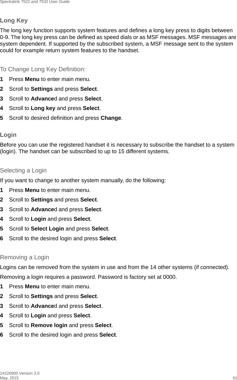 Spectralink 7522 and 7532 User Guide14226900 Version 3.0May, 2015 61Long KeyThe long key function supports system features and defines a long key press to digits between 0-9. The long key press can be defined as speed dials or as MSF messages. MSF messages are system dependent. If supported by the subscribed system, a MSF message sent to the system could for example return system features to the handset.To Change Long Key Definition:1Press Menu to enter main menu.2Scroll to Settings and press Select. 3Scroll to Advanced and press Select.4Scroll to Long key and press Select.5Scroll to desired definition and press Change.LoginBefore you can use the registered handset it is necessary to subscribe the handset to a system (login). The handset can be subscribed to up to 15 different systems.Selecting a LoginIf you want to change to another system manually, do the following:1Press Menu to enter main menu.2Scroll to Settings and press Select. 3Scroll to Advanced and press Select.4Scroll to Login and press Select.5Scroll to Select Login and press Select.6Scroll to the desired login and press Select.Removing a LoginLogins can be removed from the system in use and from the 14 other systems (if connected).Removing a login requires a password. Password is factory set at 0000.1Press Menu to enter main menu.2Scroll to Settings and press Select. 3Scroll to Advanced and press Select.4Scroll to Login and press Select.5Scroll to Remove login and press Select.6Scroll to the desired login and press Select.