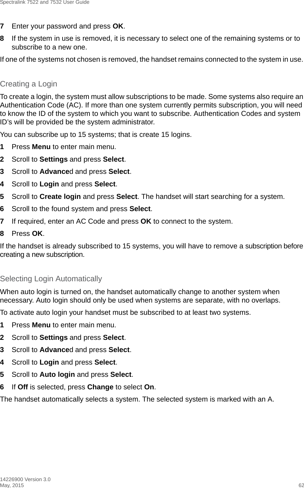 Spectralink 7522 and 7532 User Guide14226900 Version 3.0May, 2015 627Enter your password and press OK.8If the system in use is removed, it is necessary to select one of the remaining systems or to subscribe to a new one. If one of the systems not chosen is removed, the handset remains connected to the system in use. Creating a LoginTo create a login, the system must allow subscriptions to be made. Some systems also require an Authentication Code (AC). If more than one system currently permits subscription, you will need to know the ID of the system to which you want to subscribe. Authentication Codes and system ID’s will be provided be the system administrator. You can subscribe up to 15 systems; that is create 15 logins.1Press Menu to enter main menu.2Scroll to Settings and press Select. 3Scroll to Advanced and press Select.4Scroll to Login and press Select.5Scroll to Create login and press Select. The handset will start searching for a system.6Scroll to the found system and press Select.7If required, enter an AC Code and press OK to connect to the system.8Press OK.If the handset is already subscribed to 15 systems, you will have to remove a subscription before creating a new subscription.Selecting Login AutomaticallyWhen auto login is turned on, the handset automatically change to another system when necessary. Auto login should only be used when systems are separate, with no overlaps.To activate auto login your handset must be subscribed to at least two systems.1Press Menu to enter main menu.2Scroll to Settings and press Select. 3Scroll to Advanced and press Select.4Scroll to Login and press Select.5Scroll to Auto login and press Select.6If Off is selected, press Change to select On.The handset automatically selects a system. The selected system is marked with an A.