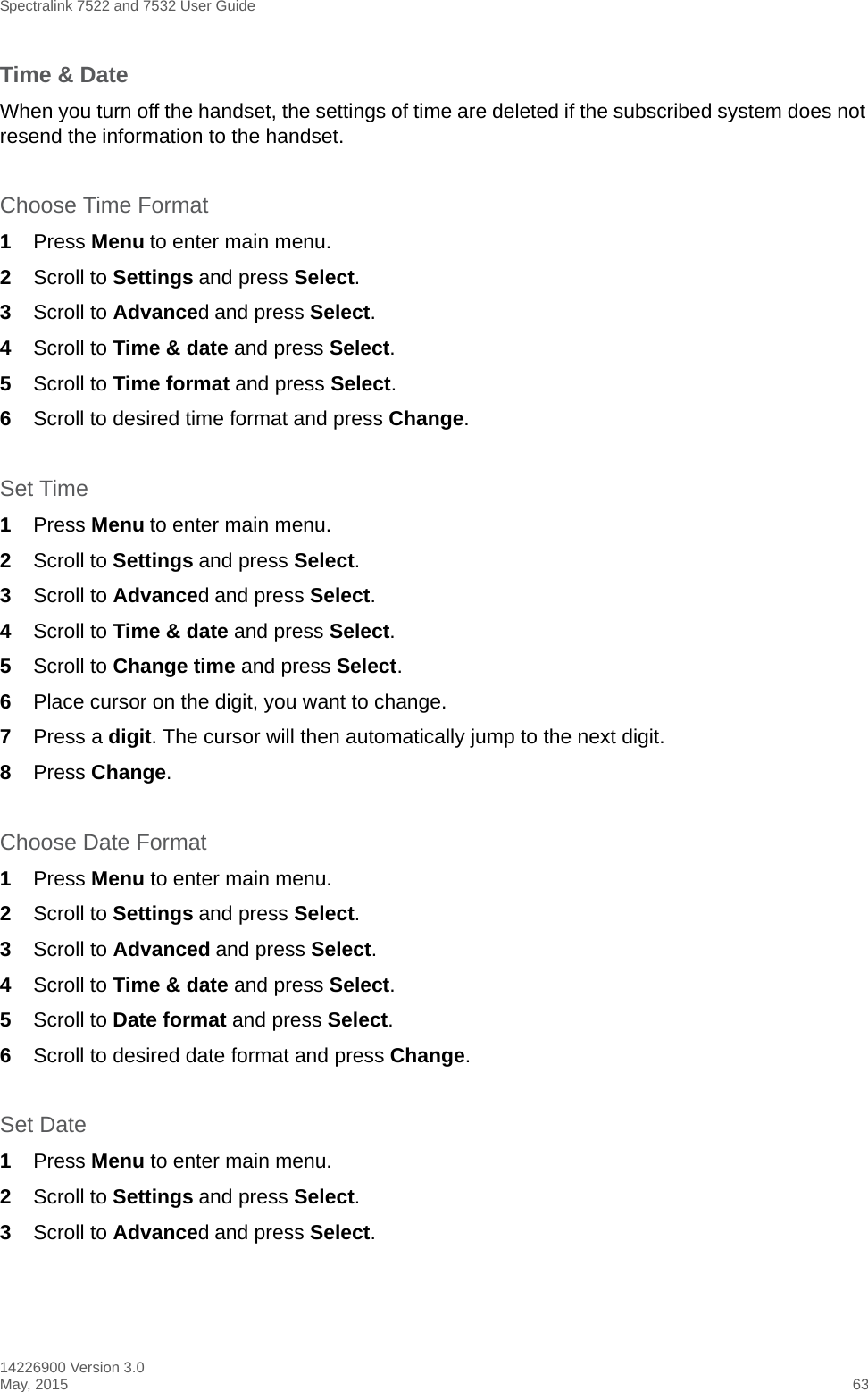 Spectralink 7522 and 7532 User Guide14226900 Version 3.0May, 2015 63Time &amp; DateWhen you turn off the handset, the settings of time are deleted if the subscribed system does not resend the information to the handset.Choose Time Format1Press Menu to enter main menu.2Scroll to Settings and press Select. 3Scroll to Advanced and press Select.4Scroll to Time &amp; date and press Select.5Scroll to Time format and press Select.6Scroll to desired time format and press Change.Set Time1Press Menu to enter main menu.2Scroll to Settings and press Select. 3Scroll to Advanced and press Select.4Scroll to Time &amp; date and press Select.5Scroll to Change time and press Select.6Place cursor on the digit, you want to change. 7Press a digit. The cursor will then automatically jump to the next digit.8Press Change. Choose Date Format1Press Menu to enter main menu.2Scroll to Settings and press Select. 3Scroll to Advanced and press Select.4Scroll to Time &amp; date and press Select.5Scroll to Date format and press Select.6Scroll to desired date format and press Change.Set Date1Press Menu to enter main menu.2Scroll to Settings and press Select. 3Scroll to Advanced and press Select.