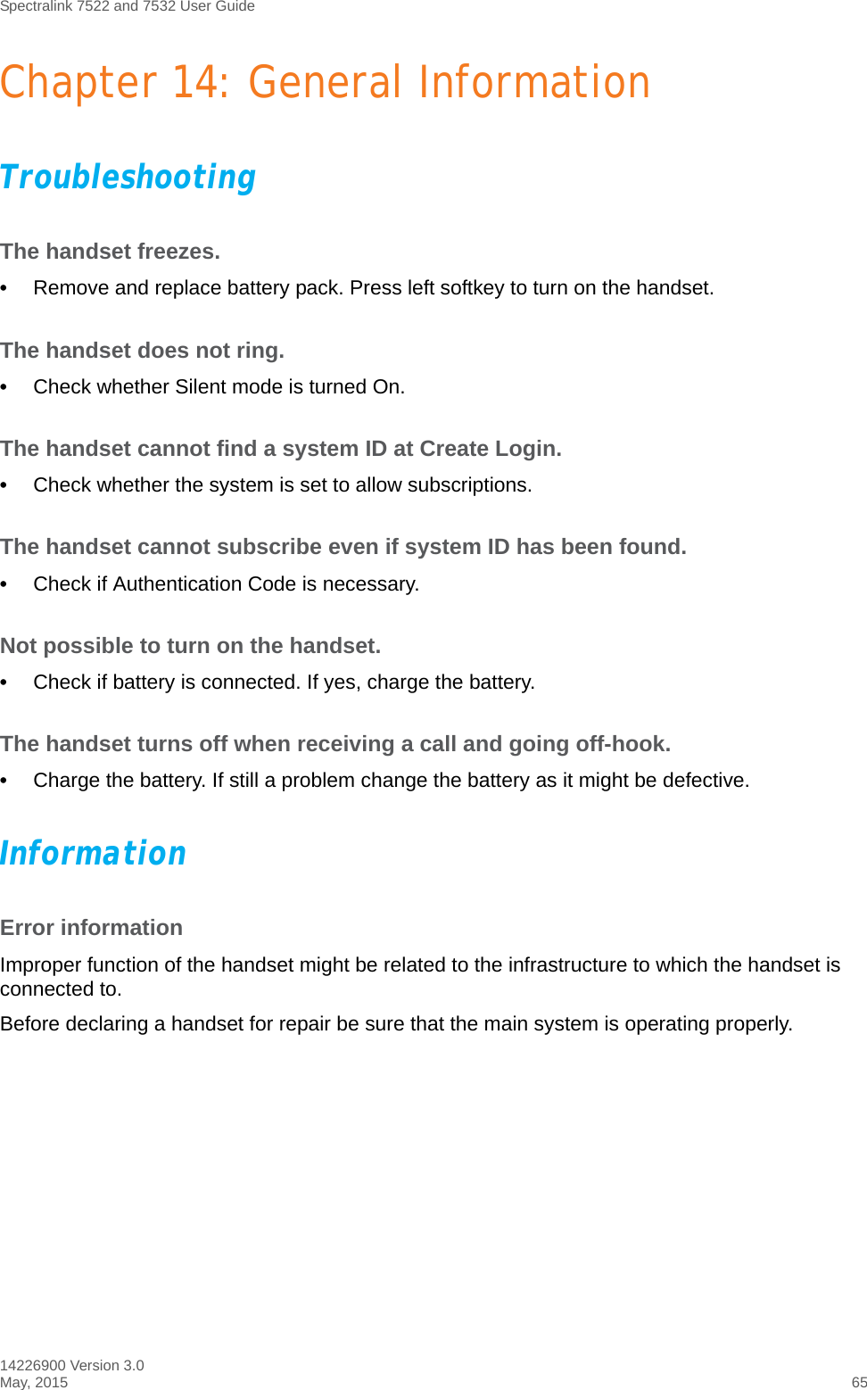 Spectralink 7522 and 7532 User Guide14226900 Version 3.0May, 2015 65Chapter 14: General InformationTroubleshootingThe handset freezes.•Remove and replace battery pack. Press left softkey to turn on the handset.The handset does not ring.•Check whether Silent mode is turned On.The handset cannot find a system ID at Create Login.•Check whether the system is set to allow subscriptions.The handset cannot subscribe even if system ID has been found.•Check if Authentication Code is necessary.Not possible to turn on the handset. •Check if battery is connected. If yes, charge the battery.The handset turns off when receiving a call and going off-hook.•Charge the battery. If still a problem change the battery as it might be defective.InformationError informationImproper function of the handset might be related to the infrastructure to which the handset is connected to.Before declaring a handset for repair be sure that the main system is operating properly.