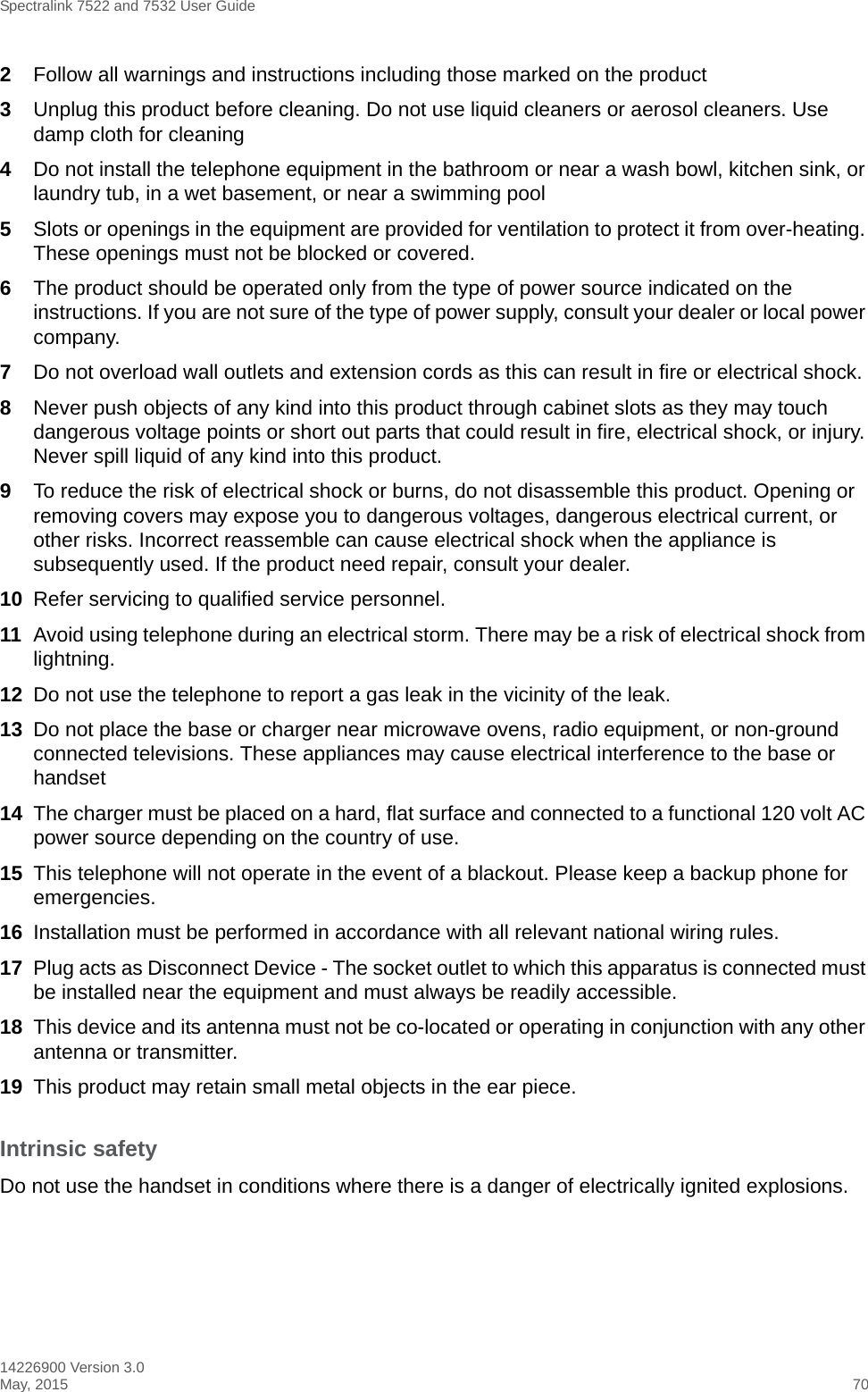 Spectralink 7522 and 7532 User Guide14226900 Version 3.0May, 2015 702Follow all warnings and instructions including those marked on the product3Unplug this product before cleaning. Do not use liquid cleaners or aerosol cleaners. Use damp cloth for cleaning4Do not install the telephone equipment in the bathroom or near a wash bowl, kitchen sink, or laundry tub, in a wet basement, or near a swimming pool5Slots or openings in the equipment are provided for ventilation to protect it from over-heating. These openings must not be blocked or covered.6The product should be operated only from the type of power source indicated on the instructions. If you are not sure of the type of power supply, consult your dealer or local power company.7Do not overload wall outlets and extension cords as this can result in fire or electrical shock.8Never push objects of any kind into this product through cabinet slots as they may touch dangerous voltage points or short out parts that could result in fire, electrical shock, or injury. Never spill liquid of any kind into this product.9To reduce the risk of electrical shock or burns, do not disassemble this product. Opening or removing covers may expose you to dangerous voltages, dangerous electrical current, or other risks. Incorrect reassemble can cause electrical shock when the appliance is subsequently used. If the product need repair, consult your dealer.10 Refer servicing to qualified service personnel. 11 Avoid using telephone during an electrical storm. There may be a risk of electrical shock from lightning.12 Do not use the telephone to report a gas leak in the vicinity of the leak.13 Do not place the base or charger near microwave ovens, radio equipment, or non-ground connected televisions. These appliances may cause electrical interference to the base or handset14 The charger must be placed on a hard, flat surface and connected to a functional 120 volt AC power source depending on the country of use.15 This telephone will not operate in the event of a blackout. Please keep a backup phone for emergencies.16 Installation must be performed in accordance with all relevant national wiring rules.17 Plug acts as Disconnect Device - The socket outlet to which this apparatus is connected must be installed near the equipment and must always be readily accessible.18 This device and its antenna must not be co-located or operating in conjunction with any other antenna or transmitter.19 This product may retain small metal objects in the ear piece.Intrinsic safetyDo not use the handset in conditions where there is a danger of electrically ignited explosions.