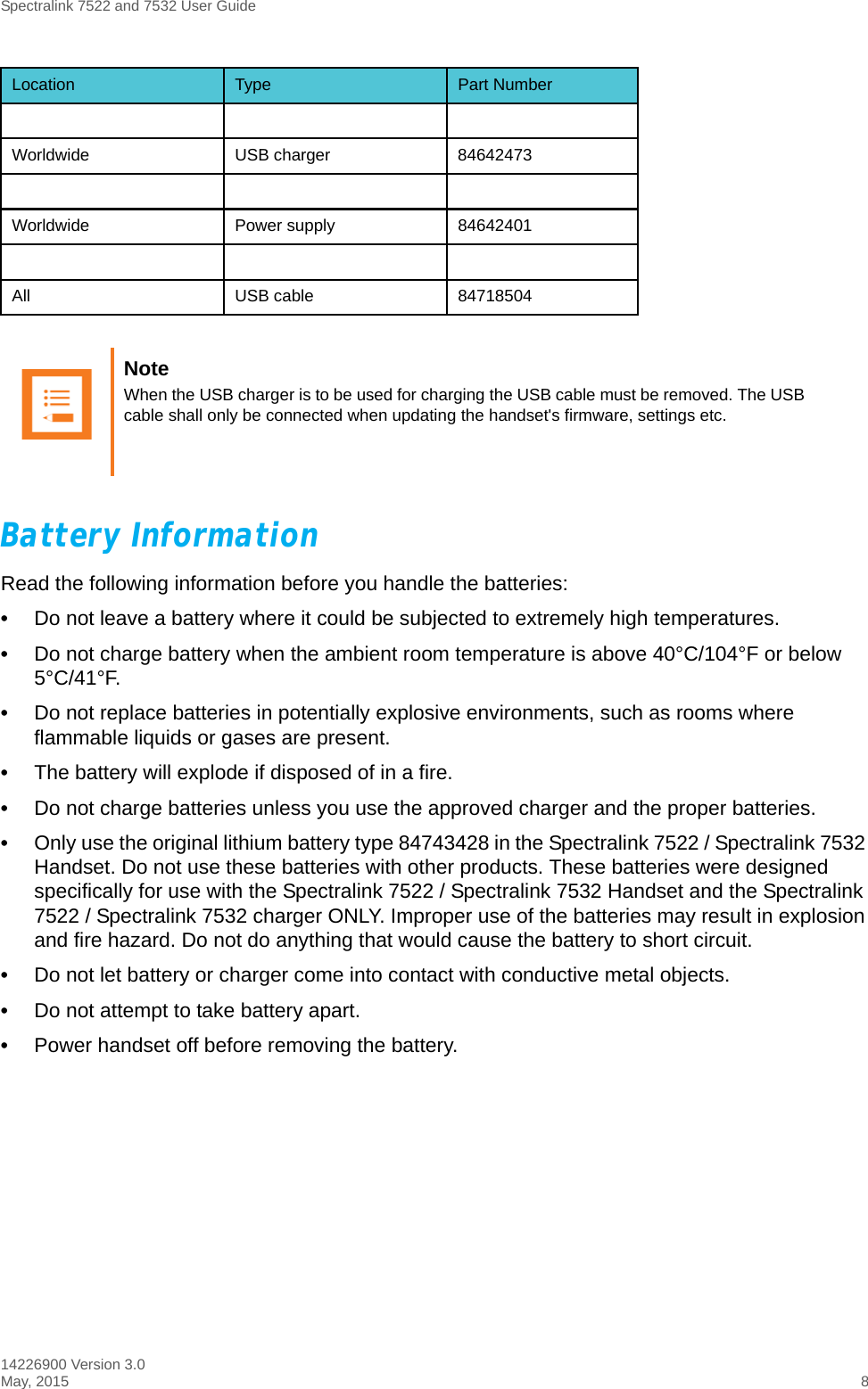 Spectralink 7522 and 7532 User Guide14226900 Version 3.0May, 2015 8Battery InformationRead the following information before you handle the batteries:•Do not leave a battery where it could be subjected to extremely high temperatures.•Do not charge battery when the ambient room temperature is above 40°C/104°F or below 5°C/41°F. •Do not replace batteries in potentially explosive environments, such as rooms where flammable liquids or gases are present.•The battery will explode if disposed of in a fire.•Do not charge batteries unless you use the approved charger and the proper batteries. •Only use the original lithium battery type 84743428 in the Spectralink 7522 / Spectralink 7532 Handset. Do not use these batteries with other products. These batteries were designed specifically for use with the Spectralink 7522 / Spectralink 7532 Handset and the Spectralink 7522 / Spectralink 7532 charger ONLY. Improper use of the batteries may result in explosion and fire hazard. Do not do anything that would cause the battery to short circuit.•Do not let battery or charger come into contact with conductive metal objects.•Do not attempt to take battery apart.•Power handset off before removing the battery.Worldwide USB charger 84642473Worldwide Power supply 84642401All USB cable 84718504Note When the USB charger is to be used for charging the USB cable must be removed. The USB cable shall only be connected when updating the handset&apos;s firmware, settings etc.Location Type Part Number