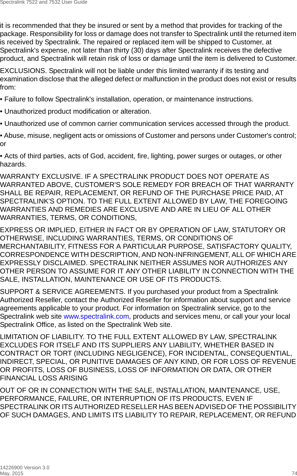 Spectralink 7522 and 7532 User Guide14226900 Version 3.0May, 2015 74it is recommended that they be insured or sent by a method that provides for tracking of the package. Responsibility for loss or damage does not transfer to Spectralink until the returned item is received by Spectralink. The repaired or replaced item will be shipped to Customer, at Spectralink&apos;s expense, not later than thirty (30) days after Spectralink receives the defective product, and Spectralink will retain risk of loss or damage until the item is delivered to Customer.EXCLUSIONS. Spectralink will not be liable under this limited warranty if its testing and examination disclose that the alleged defect or malfunction in the product does not exist or results from:• Failure to follow Spectralink&apos;s installation, operation, or maintenance instructions.• Unauthorized product modification or alteration.• Unauthorized use of common carrier communication services accessed through the product.• Abuse, misuse, negligent acts or omissions of Customer and persons under Customer&apos;s control; or• Acts of third parties, acts of God, accident, fire, lighting, power surges or outages, or other hazards.WARRANTY EXCLUSIVE. IF A SPECTRALINK PRODUCT DOES NOT OPERATE AS WARRANTED ABOVE, CUSTOMER&apos;S SOLE REMEDY FOR BREACH OF THAT WARRANTY SHALL BE REPAIR, REPLACEMENT, OR REFUND OF THE PURCHASE PRICE PAID, AT SPECTRALINK&apos;S OPTION. TO THE FULL EXTENT ALLOWED BY LAW, THE FOREGOING WARRANTIES AND REMEDIES ARE EXCLUSIVE AND ARE IN LIEU OF ALL OTHER WARRANTIES, TERMS, OR CONDITIONS,EXPRESS OR IMPLIED, EITHER IN FACT OR BY OPERATION OF LAW, STATUTORY OR OTHERWISE, INCLUDING WARRANTIES, TERMS, OR CONDITIONS OF MERCHANTABILITY, FITNESS FOR A PARTICULAR PURPOSE, SATISFACTORY QUALITY, CORRESPONDENCE WITH DESCRIPTION, AND NON-INFRINGEMENT, ALL OF WHICH ARE EXPRESSLY DISCLAIMED. SPECTRALINK NEITHER ASSUMES NOR AUTHORIZES ANY OTHER PERSON TO ASSUME FOR IT ANY OTHER LIABILITY IN CONNECTION WITH THE SALE, INSTALLATION, MAINTENANCE OR USE OF ITS PRODUCTS.SUPPORT &amp; SERVICE AGREEMENTS. If you purchased your product from a Spectralink Authorized Reseller, contact the Authorized Reseller for information about support and service agreements applicable to your product. For information on Spectralink service, go to the Spectralink web site www.spectralink.com, products and services menu, or call your your local Spectralink Office, as listed on the Spectralink Web site.LIMITATION OF LIABILITY. TO THE FULL EXTENT ALLOWED BY LAW, SPECTRALINK EXCLUDES FOR ITSELF AND ITS SUPPLIERS ANY LIABILITY, WHETHER BASED IN CONTRACT OR TORT (INCLUDING NEGLIGENCE), FOR INCIDENTAL, CONSEQUENTIAL, INDIRECT, SPECIAL, OR PUNITIVE DAMAGES OF ANY KIND, OR FOR LOSS OF REVENUE OR PROFITS, LOSS OF BUSINESS, LOSS OF INFORMATION OR DATA, OR OTHER FINANCIAL LOSS ARISINGOUT OF OR IN CONNECTION WITH THE SALE, INSTALLATION, MAINTENANCE, USE, PERFORMANCE, FAILURE, OR INTERRUPTION OF ITS PRODUCTS, EVEN IF SPECTRALINK OR ITS AUTHORIZED RESELLER HAS BEEN ADVISED OF THE POSSIBILITY OF SUCH DAMAGES, AND LIMITS ITS LIABILITY TO REPAIR, REPLACEMENT, OR REFUND 