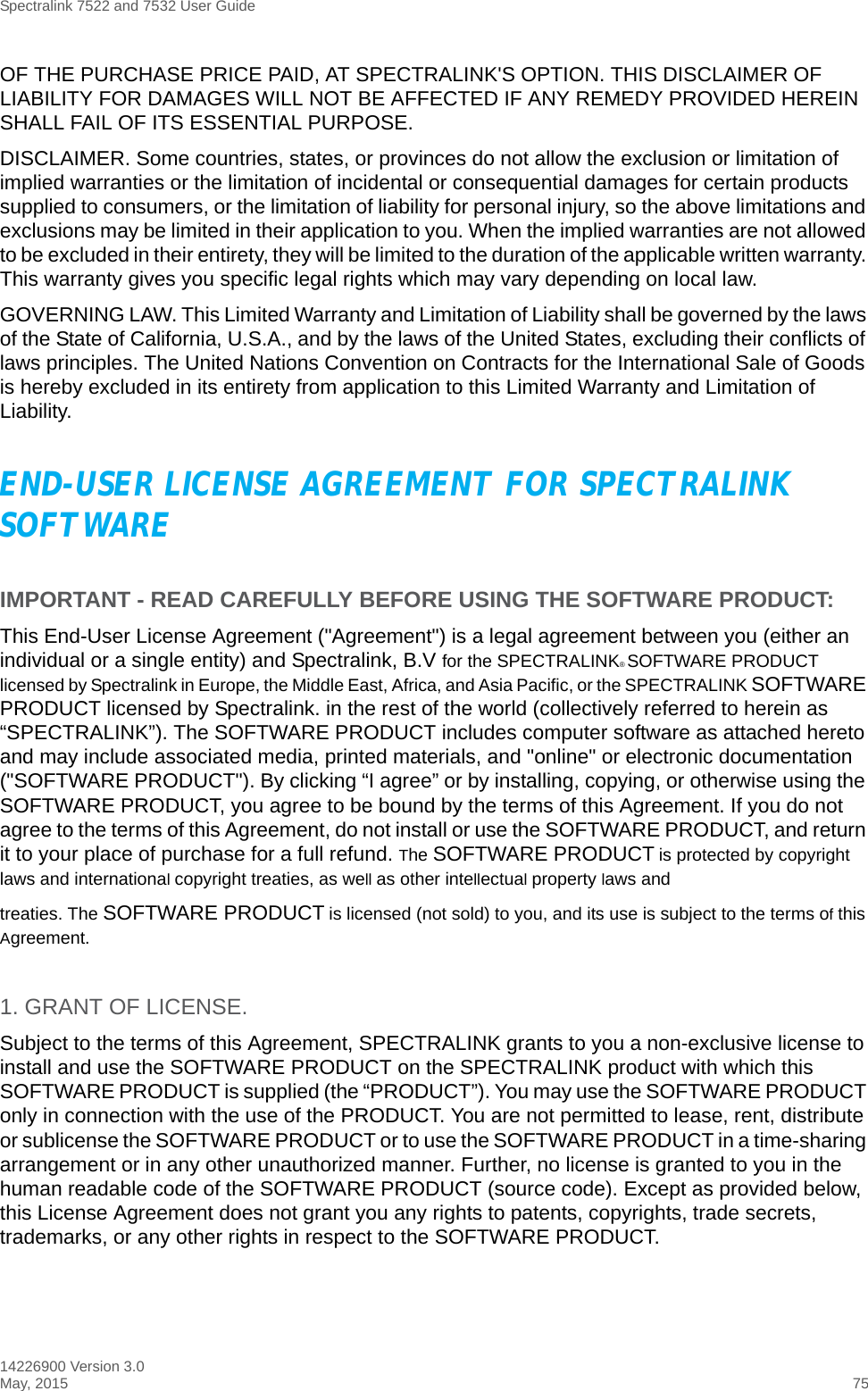 Spectralink 7522 and 7532 User Guide14226900 Version 3.0May, 2015 75OF THE PURCHASE PRICE PAID, AT SPECTRALINK&apos;S OPTION. THIS DISCLAIMER OF LIABILITY FOR DAMAGES WILL NOT BE AFFECTED IF ANY REMEDY PROVIDED HEREIN SHALL FAIL OF ITS ESSENTIAL PURPOSE.DISCLAIMER. Some countries, states, or provinces do not allow the exclusion or limitation of implied warranties or the limitation of incidental or consequential damages for certain products supplied to consumers, or the limitation of liability for personal injury, so the above limitations and exclusions may be limited in their application to you. When the implied warranties are not allowed to be excluded in their entirety, they will be limited to the duration of the applicable written warranty. This warranty gives you specific legal rights which may vary depending on local law.GOVERNING LAW. This Limited Warranty and Limitation of Liability shall be governed by the laws of the State of California, U.S.A., and by the laws of the United States, excluding their conflicts of laws principles. The United Nations Convention on Contracts for the International Sale of Goods is hereby excluded in its entirety from application to this Limited Warranty and Limitation of Liability.END-USER LICENSE AGREEMENT FOR SPECTRALINK SOFTWAREIMPORTANT - READ CAREFULLY BEFORE USING THE SOFTWARE PRODUCT:This End-User License Agreement (&quot;Agreement&quot;) is a legal agreement between you (either an individual or a single entity) and Spectralink, B.V for the SPECTRALINK® SOFTWARE PRODUCT licensed by Spectralink in Europe, the Middle East, Africa, and Asia Pacific, or the SPECTRALINK SOFTWARE PRODUCT licensed by Spectralink. in the rest of the world (collectively referred to herein as “SPECTRALINK”). The SOFTWARE PRODUCT includes computer software as attached hereto and may include associated media, printed materials, and &quot;online&quot; or electronic documentation (&quot;SOFTWARE PRODUCT&quot;). By clicking “I agree” or by installing, copying, or otherwise using the SOFTWARE PRODUCT, you agree to be bound by the terms of this Agreement. If you do not agree to the terms of this Agreement, do not install or use the SOFTWARE PRODUCT, and return it to your place of purchase for a full refund. The SOFTWARE PRODUCT is protected by copyright laws and international copyright treaties, as well as other intellectual property laws andtreaties. The SOFTWARE PRODUCT is licensed (not sold) to you, and its use is subject to the terms of this Agreement.1. GRANT OF LICENSE.Subject to the terms of this Agreement, SPECTRALINK grants to you a non-exclusive license to install and use the SOFTWARE PRODUCT on the SPECTRALINK product with which this SOFTWARE PRODUCT is supplied (the “PRODUCT”). You may use the SOFTWARE PRODUCT only in connection with the use of the PRODUCT. You are not permitted to lease, rent, distribute or sublicense the SOFTWARE PRODUCT or to use the SOFTWARE PRODUCT in a time-sharing arrangement or in any other unauthorized manner. Further, no license is granted to you in the human readable code of the SOFTWARE PRODUCT (source code). Except as provided below, this License Agreement does not grant you any rights to patents, copyrights, trade secrets, trademarks, or any other rights in respect to the SOFTWARE PRODUCT.