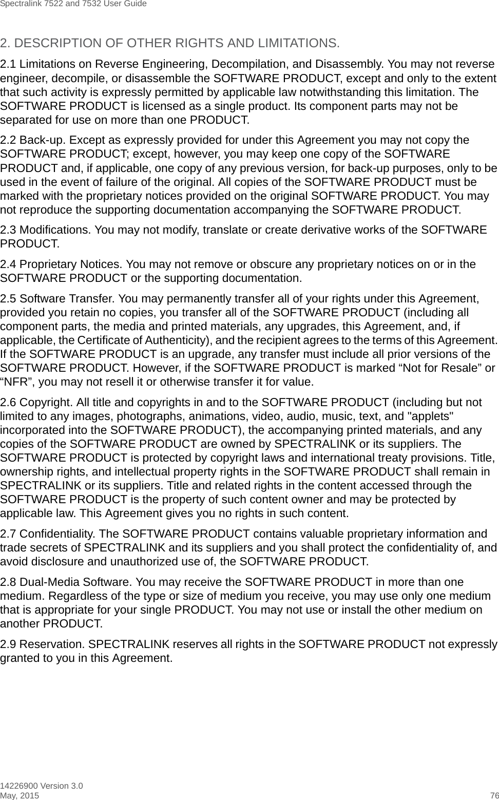 Spectralink 7522 and 7532 User Guide14226900 Version 3.0May, 2015 762. DESCRIPTION OF OTHER RIGHTS AND LIMITATIONS. 2.1 Limitations on Reverse Engineering, Decompilation, and Disassembly. You may not reverse engineer, decompile, or disassemble the SOFTWARE PRODUCT, except and only to the extent that such activity is expressly permitted by applicable law notwithstanding this limitation. The SOFTWARE PRODUCT is licensed as a single product. Its component parts may not be separated for use on more than one PRODUCT.2.2 Back-up. Except as expressly provided for under this Agreement you may not copy the SOFTWARE PRODUCT; except, however, you may keep one copy of the SOFTWARE PRODUCT and, if applicable, one copy of any previous version, for back-up purposes, only to be used in the event of failure of the original. All copies of the SOFTWARE PRODUCT must be marked with the proprietary notices provided on the original SOFTWARE PRODUCT. You may not reproduce the supporting documentation accompanying the SOFTWARE PRODUCT.2.3 Modifications. You may not modify, translate or create derivative works of the SOFTWARE PRODUCT.2.4 Proprietary Notices. You may not remove or obscure any proprietary notices on or in the SOFTWARE PRODUCT or the supporting documentation.2.5 Software Transfer. You may permanently transfer all of your rights under this Agreement, provided you retain no copies, you transfer all of the SOFTWARE PRODUCT (including all component parts, the media and printed materials, any upgrades, this Agreement, and, if applicable, the Certificate of Authenticity), and the recipient agrees to the terms of this Agreement. If the SOFTWARE PRODUCT is an upgrade, any transfer must include all prior versions of the SOFTWARE PRODUCT. However, if the SOFTWARE PRODUCT is marked “Not for Resale” or “NFR”, you may not resell it or otherwise transfer it for value.2.6 Copyright. All title and copyrights in and to the SOFTWARE PRODUCT (including but not limited to any images, photographs, animations, video, audio, music, text, and &quot;applets&quot; incorporated into the SOFTWARE PRODUCT), the accompanying printed materials, and any copies of the SOFTWARE PRODUCT are owned by SPECTRALINK or its suppliers. The SOFTWARE PRODUCT is protected by copyright laws and international treaty provisions. Title, ownership rights, and intellectual property rights in the SOFTWARE PRODUCT shall remain in SPECTRALINK or its suppliers. Title and related rights in the content accessed through the SOFTWARE PRODUCT is the property of such content owner and may be protected by applicable law. This Agreement gives you no rights in such content.2.7 Confidentiality. The SOFTWARE PRODUCT contains valuable proprietary information and trade secrets of SPECTRALINK and its suppliers and you shall protect the confidentiality of, and avoid disclosure and unauthorized use of, the SOFTWARE PRODUCT.2.8 Dual-Media Software. You may receive the SOFTWARE PRODUCT in more than one medium. Regardless of the type or size of medium you receive, you may use only one medium that is appropriate for your single PRODUCT. You may not use or install the other medium on another PRODUCT.2.9 Reservation. SPECTRALINK reserves all rights in the SOFTWARE PRODUCT not expressly granted to you in this Agreement.