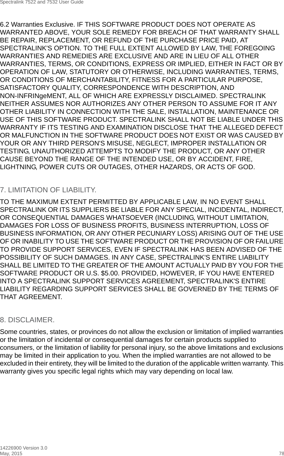 Spectralink 7522 and 7532 User Guide14226900 Version 3.0May, 2015 786.2 Warranties Exclusive. IF THIS SOFTWARE PRODUCT DOES NOT OPERATE AS WARRANTED ABOVE, YOUR SOLE REMEDY FOR BREACH OF THAT WARRANTY SHALL BE REPAIR, REPLACEMENT, OR REFUND OF THE PURCHASE PRICE PAID, AT SPECTRALINK&apos;S OPTION. TO THE FULL EXTENT ALLOWED BY LAW, THE FOREGOING WARRANTIES AND REMEDIES ARE EXCLUSIVE AND ARE IN LIEU OF ALL OTHER WARRANTIES, TERMS, OR CONDITIONS, EXPRESS OR IMPLIED, EITHER IN FACT OR BY OPERATION OF LAW, STATUTORY OR OTHERWISE, INCLUDING WARRANTIES, TERMS, OR CONDITIONS OF MERCHANTABILITY, FITNESS FOR A PARTICULAR PURPOSE, SATISFACTORY QUALITY, CORRESPONDENCE WITH DESCRIPTION, AND NON-INFRINgeMENT, ALL OF WHICH ARE EXPRESSLY DISCLAIMED. SPECTRALINK NEITHER ASSUMES NOR AUTHORIZES ANY OTHER PERSON TO ASSUME FOR IT ANY OTHER LIABILITY IN CONNECTION WITH THE SALE, INSTALLATION, MAINTENANCE OR USE OF THIS SOFTWARE PRODUCT. SPECTRALINK SHALL NOT BE LIABLE UNDER THIS WARRANTY IF ITS TESTING AND EXAMINATION DISCLOSE THAT THE ALLEGED DEFECT OR MALFUNCTION IN THE SOFTWARE PRODUCT DOES NOT EXIST OR WAS CAUSED BY YOUR OR ANY THIRD PERSON&apos;S MISUSE, NEGLECT, IMPROPER INSTALLATION OR TESTING, UNAUTHORIZED ATTEMPTS TO MODIFY THE PRODUCT, OR ANY OTHER CAUSE BEYOND THE RANGE OF THE INTENDED USE, OR BY ACCIDENT, FIRE, LIGHTNING, POWER CUTS OR OUTAGES, OTHER HAZARDS, OR ACTS OF GOD.7. LIMITATION OF LIABILITY.TO THE MAXIMUM EXTENT PERMITTED BY APPLICABLE LAW, IN NO EVENT SHALL SPECTRALINK OR ITS SUPPLIERS BE LIABLE FOR ANY SPECIAL, INCIDENTAL, INDIRECT, OR CONSEQUENTIAL DAMAGES WHATSOEVER (INCLUDING, WITHOUT LIMITATION, DAMAGES FOR LOSS OF BUSINESS PROFITS, BUSINESS INTERRUPTION, LOSS OF BUSINESS INFORMATION, OR ANY OTHER PECUNIARY LOSS) ARISING OUT OF THE USE OF OR INABILITY TO USE THE SOFTWARE PRODUCT OR THE PROVISION OF OR FAILURE TO PROVIDE SUPPORT SERVICES, EVEN IF SPECTRALINK HAS BEEN ADVISED OF THE POSSIBILITY OF SUCH DAMAGES. IN ANY CASE, SPECTRALINK&apos;S ENTIRE LIABILITY SHALL BE LIMITED TO THE GREATER OF THE AMOUNT ACTUALLY PAID BY YOU FOR THE SOFTWARE PRODUCT OR U.S. $5.00. PROVIDED, HOWEVER, IF YOU HAVE ENTERED INTO A SPECTRALINK SUPPORT SERVICES AGREEMENT, SPECTRALINK&apos;S ENTIRE LIABILITY REGARDING SUPPORT SERVICES SHALL BE GOVERNED BY THE TERMS OF THAT AGREEMENT.8. DISCLAIMER.Some countries, states, or provinces do not allow the exclusion or limitation of implied warranties or the limitation of incidental or consequential damages for certain products supplied to consumers, or the limitation of liability for personal injury, so the above limitations and exclusions may be limited in their application to you. When the implied warranties are not allowed to be excluded in their entirety, they will be limited to the duration of the applicable written warranty. This warranty gives you specific legal rights which may vary depending on local law.