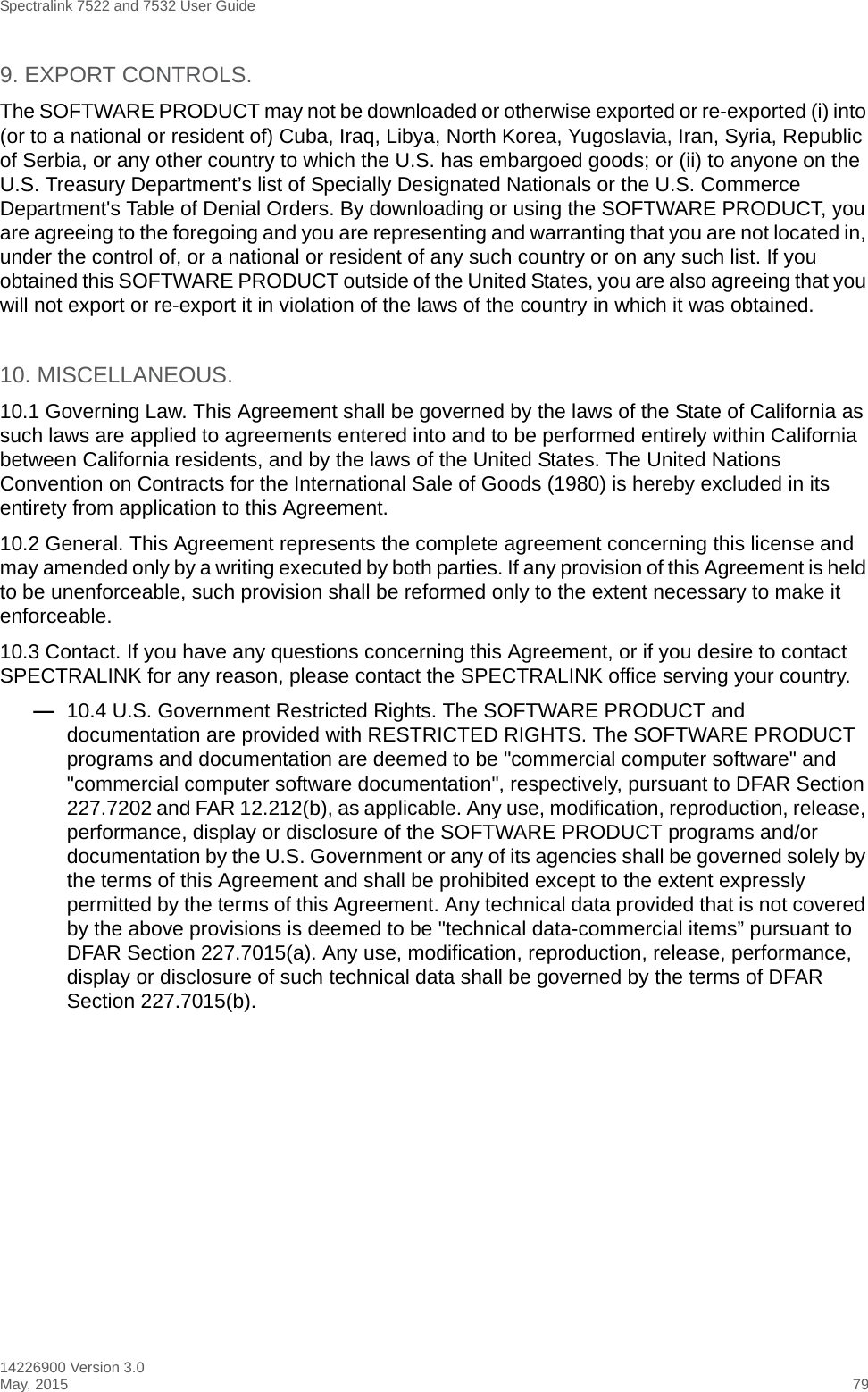 Spectralink 7522 and 7532 User Guide14226900 Version 3.0May, 2015 799. EXPORT CONTROLS. The SOFTWARE PRODUCT may not be downloaded or otherwise exported or re-exported (i) into (or to a national or resident of) Cuba, Iraq, Libya, North Korea, Yugoslavia, Iran, Syria, Republic of Serbia, or any other country to which the U.S. has embargoed goods; or (ii) to anyone on the U.S. Treasury Department’s list of Specially Designated Nationals or the U.S. Commerce Department&apos;s Table of Denial Orders. By downloading or using the SOFTWARE PRODUCT, you are agreeing to the foregoing and you are representing and warranting that you are not located in, under the control of, or a national or resident of any such country or on any such list. If you obtained this SOFTWARE PRODUCT outside of the United States, you are also agreeing that you will not export or re-export it in violation of the laws of the country in which it was obtained.10. MISCELLANEOUS.10.1 Governing Law. This Agreement shall be governed by the laws of the State of California as such laws are applied to agreements entered into and to be performed entirely within California between California residents, and by the laws of the United States. The United Nations Convention on Contracts for the International Sale of Goods (1980) is hereby excluded in its entirety from application to this Agreement.10.2 General. This Agreement represents the complete agreement concerning this license and may amended only by a writing executed by both parties. If any provision of this Agreement is held to be unenforceable, such provision shall be reformed only to the extent necessary to make it enforceable.10.3 Contact. If you have any questions concerning this Agreement, or if you desire to contact SPECTRALINK for any reason, please contact the SPECTRALINK office serving your country.—10.4 U.S. Government Restricted Rights. The SOFTWARE PRODUCT and documentation are provided with RESTRICTED RIGHTS. The SOFTWARE PRODUCT programs and documentation are deemed to be &quot;commercial computer software&quot; and &quot;commercial computer software documentation&quot;, respectively, pursuant to DFAR Section 227.7202 and FAR 12.212(b), as applicable. Any use, modification, reproduction, release, performance, display or disclosure of the SOFTWARE PRODUCT programs and/or documentation by the U.S. Government or any of its agencies shall be governed solely by the terms of this Agreement and shall be prohibited except to the extent expressly permitted by the terms of this Agreement. Any technical data provided that is not covered by the above provisions is deemed to be &quot;technical data-commercial items” pursuant to DFAR Section 227.7015(a). Any use, modification, reproduction, release, performance, display or disclosure of such technical data shall be governed by the terms of DFAR Section 227.7015(b).