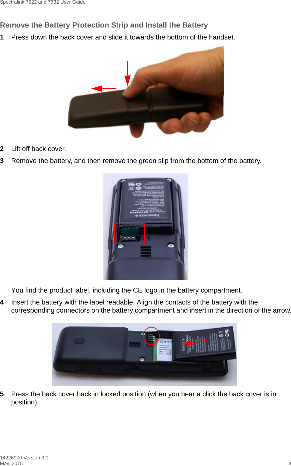 Spectralink 7522 and 7532 User Guide14226900 Version 3.0May, 2015 9Remove the Battery Protection Strip and Install the Battery1Press down the back cover and slide it towards the bottom of the handset.2Lift off back cover.3Remove the battery, and then remove the green slip from the bottom of the battery.You find the product label, including the CE logo in the battery compartment.4Insert the battery with the label readable. Align the contacts of the battery with the corresponding connectors on the battery compartment and insert in the direction of the arrow.5Press the back cover back in locked position (when you hear a click the back cover is in position).