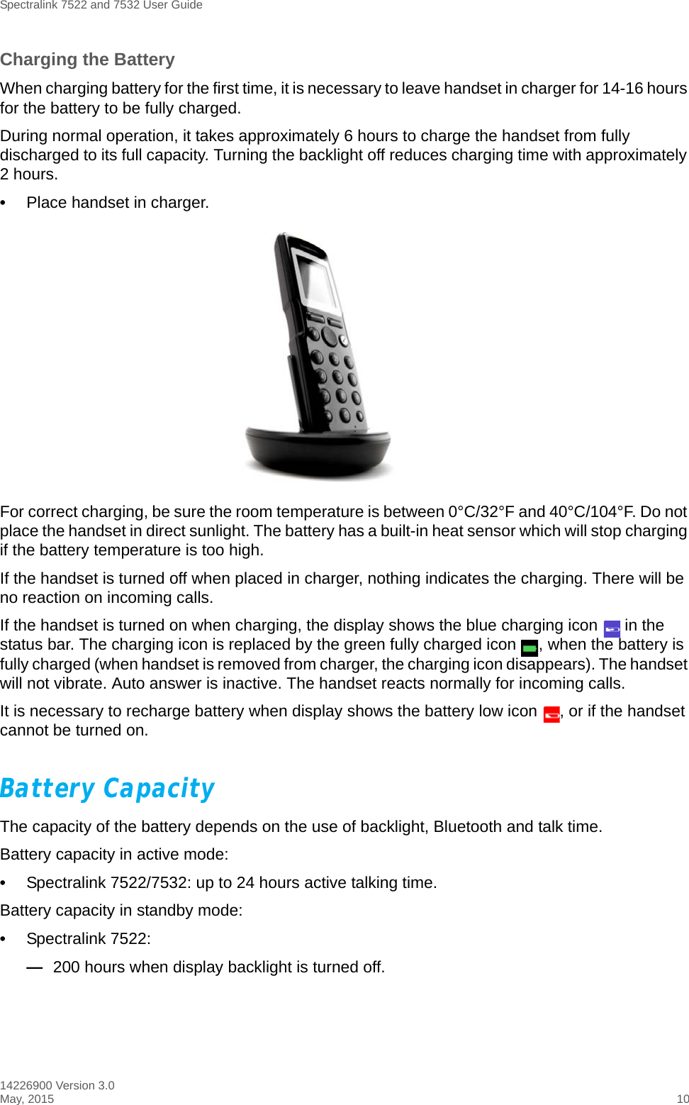 Spectralink 7522 and 7532 User Guide14226900 Version 3.0May, 2015 10Charging the BatteryWhen charging battery for the first time, it is necessary to leave handset in charger for 14-16 hours for the battery to be fully charged.During normal operation, it takes approximately 6 hours to charge the handset from fully discharged to its full capacity. Turning the backlight off reduces charging time with approximately 2 hours. •Place handset in charger. For correct charging, be sure the room temperature is between 0°C/32°F and 40°C/104°F. Do not place the handset in direct sunlight. The battery has a built-in heat sensor which will stop charging if the battery temperature is too high.If the handset is turned off when placed in charger, nothing indicates the charging. There will be no reaction on incoming calls.If the handset is turned on when charging, the display shows the blue charging icon   in the status bar. The charging icon is replaced by the green fully charged icon  , when the battery is fully charged (when handset is removed from charger, the charging icon disappears). The handset will not vibrate. Auto answer is inactive. The handset reacts normally for incoming calls.It is necessary to recharge battery when display shows the battery low icon  , or if the handset cannot be turned on. Battery Capacity The capacity of the battery depends on the use of backlight, Bluetooth and talk time. Battery capacity in active mode:•Spectralink 7522/7532: up to 24 hours active talking time.Battery capacity in standby mode:•Spectralink 7522: —200 hours when display backlight is turned off. 