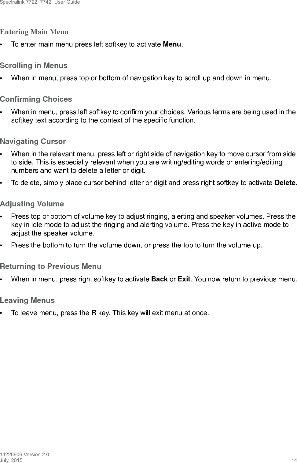 Spectralink 7722, 7742  User Guide14226906 Version 2.0July, 2015 14Entering Main Menu •To enter main menu press left softkey to activate Menu.Scrolling in Menus •When in menu, press top or bottom of navigation key to scroll up and down in menu.Confirming Choices •When in menu, press left softkey to confirm your choices. Various terms are being used in the softkey text according to the context of the specific function.Navigating Cursor •When in the relevant menu, press left or right side of navigation key to move cursor from side to side. This is especially relevant when you are writing/editing words or entering/editing numbers and want to delete a letter or digit. •To delete, simply place cursor behind letter or digit and press right softkey to activate Delete.Adjusting Volume•Press top or bottom of volume key to adjust ringing, alerting and speaker volumes. Press the key in idle mode to adjust the ringing and alerting volume. Press the key in active mode to adjust the speaker volume. •Press the bottom to turn the volume down, or press the top to turn the volume up.Returning to Previous Menu •When in menu, press right softkey to activate Back or Exit. You now return to previous menu.Leaving Menus •To leave menu, press the R key. This key will exit menu at once.