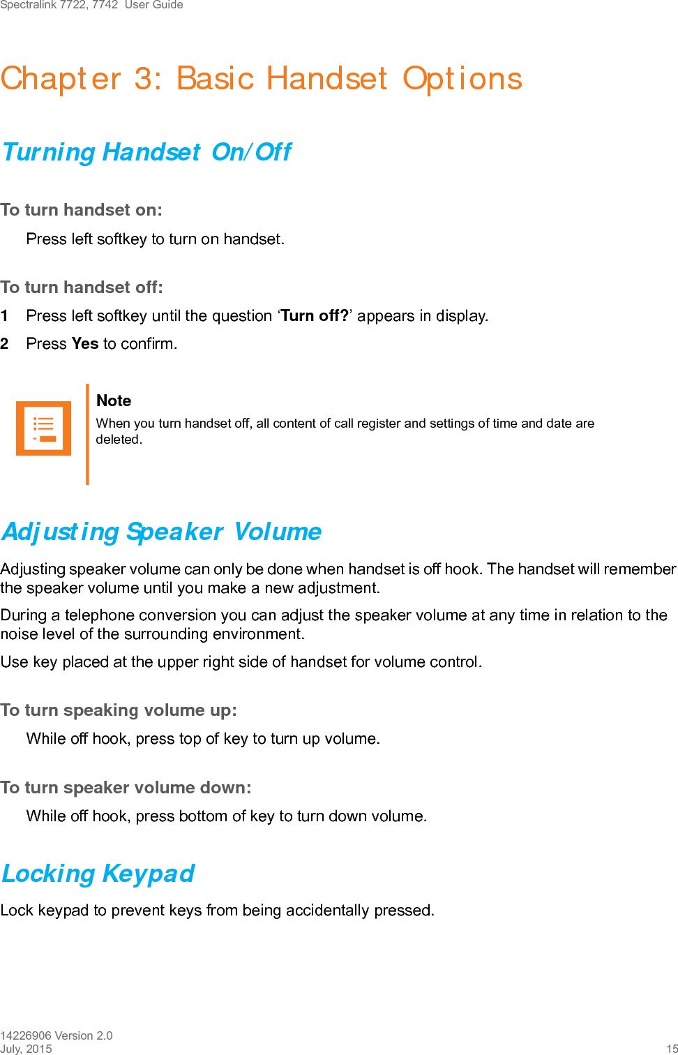 Spectralink 7722, 7742  User Guide14226906 Version 2.0July, 2015 15Chapter 3: Basic Handset OptionsTurning Handset On/OffTo turn handset on:Press left softkey to turn on handset.To turn handset off:1Press left softkey until the question ‘Turn off?’ appears in display.2Press Yes to confirm.Adjusting Speaker VolumeAdjusting speaker volume can only be done when handset is off hook. The handset will remember the speaker volume until you make a new adjustment.During a telephone conversion you can adjust the speaker volume at any time in relation to the noise level of the surrounding environment. Use key placed at the upper right side of handset for volume control.To turn speaking volume up:While off hook, press top of key to turn up volume.To turn speaker volume down:While off hook, press bottom of key to turn down volume.Locking KeypadLock keypad to prevent keys from being accidentally pressed.Note When you turn handset off, all content of call register and settings of time and date are deleted.