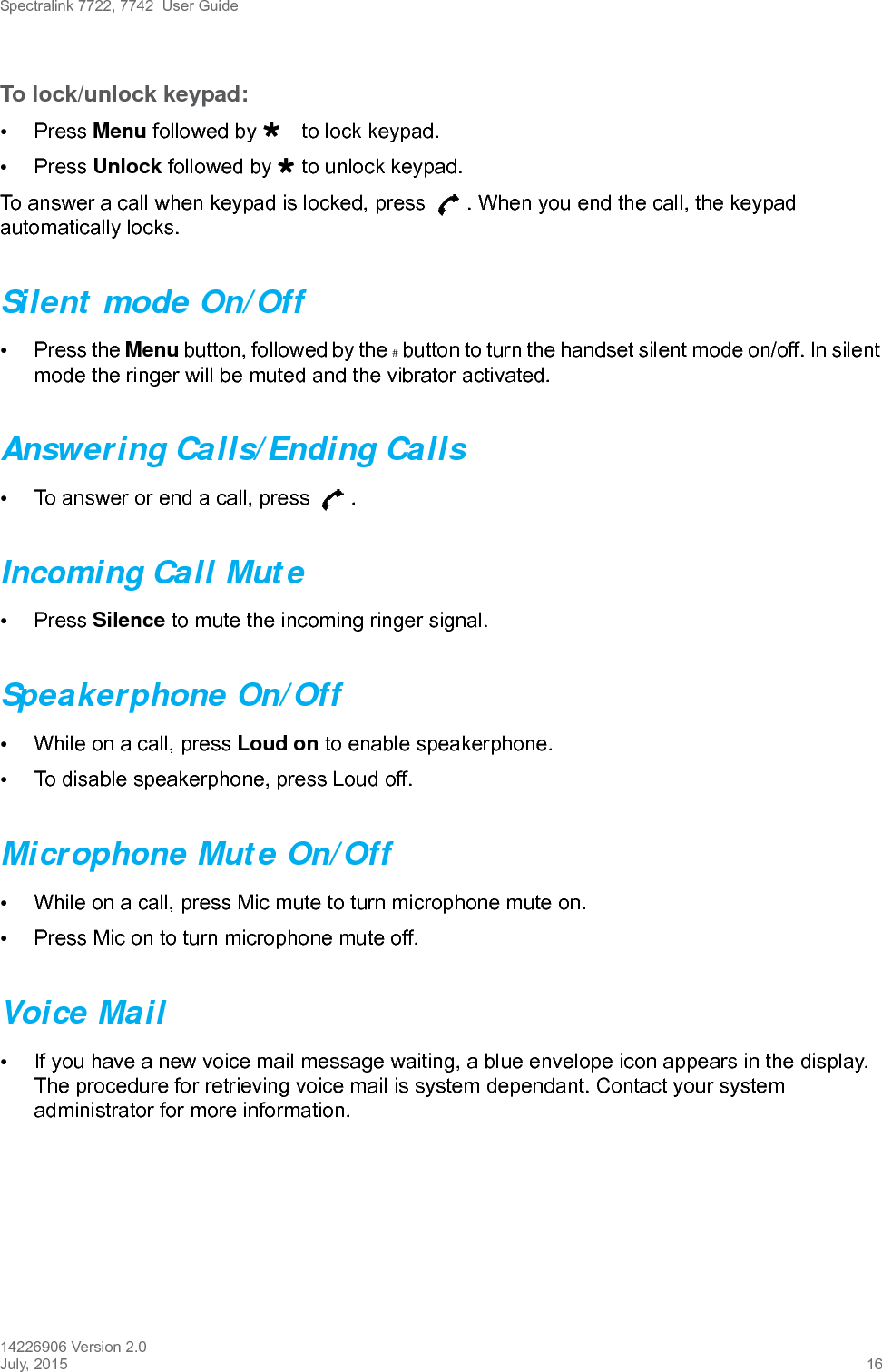 Spectralink 7722, 7742  User Guide14226906 Version 2.0July, 2015 16To lock/unlock keypad:•Press Menu followed by to lock keypad.•Press Unlock followed by  to unlock keypad.To answer a call when keypad is locked, press  . When you end the call, the keypad automatically locks.Silent mode On/Off•Press the Menu button, followed by the # button to turn the handset silent mode on/off. In silent mode the ringer will be muted and the vibrator activated.Answering Calls/Ending Calls•To answer or end a call, press  .Incoming Call Mute•Press Silence to mute the incoming ringer signal.Speakerphone On/Off•While on a call, press Loud on to enable speakerphone.•To disable speakerphone, press Loud off. Microphone Mute On/Off•While on a call, press Mic mute to turn microphone mute on.•Press Mic on to turn microphone mute off.Voice Mail•If you have a new voice mail message waiting, a blue envelope icon appears in the display. The procedure for retrieving voice mail is system dependant. Contact your system administrator for more information.