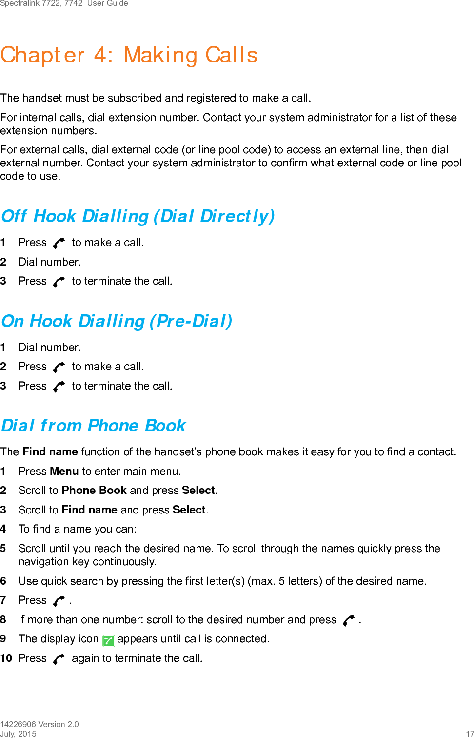 Spectralink 7722, 7742  User Guide14226906 Version 2.0July, 2015 17Chapter 4: Making CallsThe handset must be subscribed and registered to make a call. For internal calls, dial extension number. Contact your system administrator for a list of these extension numbers.For external calls, dial external code (or line pool code) to access an external line, then dial external number. Contact your system administrator to confirm what external code or line pool code to use.Off Hook Dialling (Dial Directly)1Press   to make a call. 2Dial number.3Press   to terminate the call.On Hook Dialling (Pre-Dial)1Dial number.2Press   to make a call.3Press   to terminate the call.Dial from Phone BookThe Find name function of the handset’s phone book makes it easy for you to find a contact.1Press Menu to enter main menu.2Scroll to Phone Book and press Select.3Scroll to Find name and press Select.4To find a name you can:5Scroll until you reach the desired name. To scroll through the names quickly press the navigation key continuously.6Use quick search by pressing the first letter(s) (max. 5 letters) of the desired name.7Press . 8If more than one number: scroll to the desired number and press  .9The display icon   appears until call is connected.10 Press   again to terminate the call.