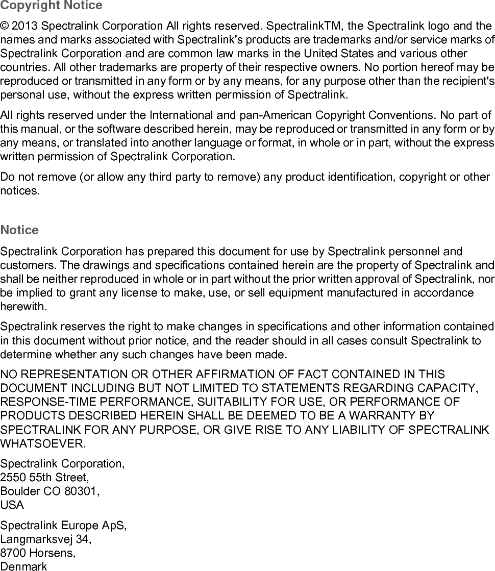 Copyright Notice© 2013 Spectralink Corporation All rights reserved. SpectralinkTM, the Spectralink logo and the names and marks associated with Spectralink&apos;s products are trademarks and/or service marks of Spectralink Corporation and are common law marks in the United States and various other countries. All other trademarks are property of their respective owners. No portion hereof may be reproduced or transmitted in any form or by any means, for any purpose other than the recipient&apos;s personal use, without the express written permission of Spectralink.All rights reserved under the International and pan-American Copyright Conventions. No part of this manual, or the software described herein, may be reproduced or transmitted in any form or by any means, or translated into another language or format, in whole or in part, without the express written permission of Spectralink Corporation.Do not remove (or allow any third party to remove) any product identification, copyright or other notices.NoticeSpectralink Corporation has prepared this document for use by Spectralink personnel and customers. The drawings and specifications contained herein are the property of Spectralink and shall be neither reproduced in whole or in part without the prior written approval of Spectralink, nor be implied to grant any license to make, use, or sell equipment manufactured in accordance herewith.Spectralink reserves the right to make changes in specifications and other information contained in this document without prior notice, and the reader should in all cases consult Spectralink to determine whether any such changes have been made.NO REPRESENTATION OR OTHER AFFIRMATION OF FACT CONTAINED IN THIS DOCUMENT INCLUDING BUT NOT LIMITED TO STATEMENTS REGARDING CAPACITY, RESPONSE-TIME PERFORMANCE, SUITABILITY FOR USE, OR PERFORMANCE OF PRODUCTS DESCRIBED HEREIN SHALL BE DEEMED TO BE A WARRANTY BY SPECTRALINK FOR ANY PURPOSE, OR GIVE RISE TO ANY LIABILITY OF SPECTRALINK WHATSOEVER.Spectralink Corporation,2550 55th Street,Boulder CO 80301,USASpectralink Europe ApS,Langmarksvej 34,8700 Horsens,Denmark