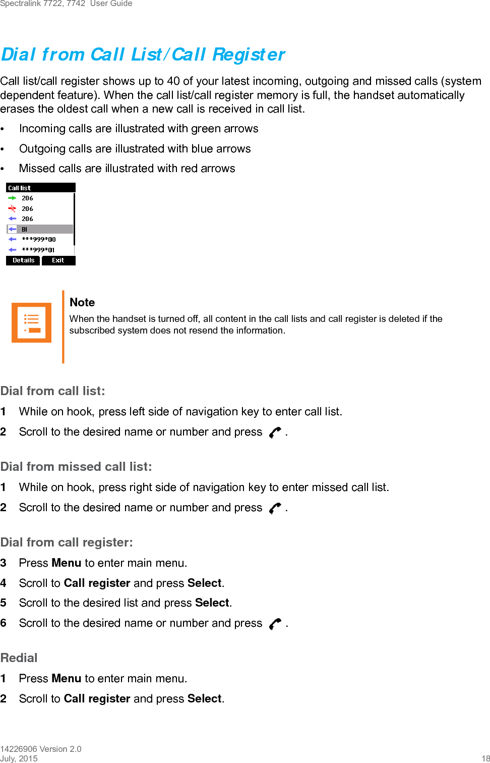 Spectralink 7722, 7742  User Guide14226906 Version 2.0July, 2015 18Dial from Call List/Call RegisterCall list/call register shows up to 40 of your latest incoming, outgoing and missed calls (system dependent feature). When the call list/call register memory is full, the handset automatically erases the oldest call when a new call is received in call list.•Incoming calls are illustrated with green arrows •Outgoing calls are illustrated with blue arrows •Missed calls are illustrated with red arrowsDial from call list:1While on hook, press left side of navigation key to enter call list.2Scroll to the desired name or number and press  .Dial from missed call list:1While on hook, press right side of navigation key to enter missed call list.2Scroll to the desired name or number and press  .Dial from call register:3Press Menu to enter main menu.4Scroll to Call register and press Select.5Scroll to the desired list and press Select.6Scroll to the desired name or number and press  .Redial1Press Menu to enter main menu.2Scroll to Call register and press Select.Note When the handset is turned off, all content in the call lists and call register is deleted if the subscribed system does not resend the information.