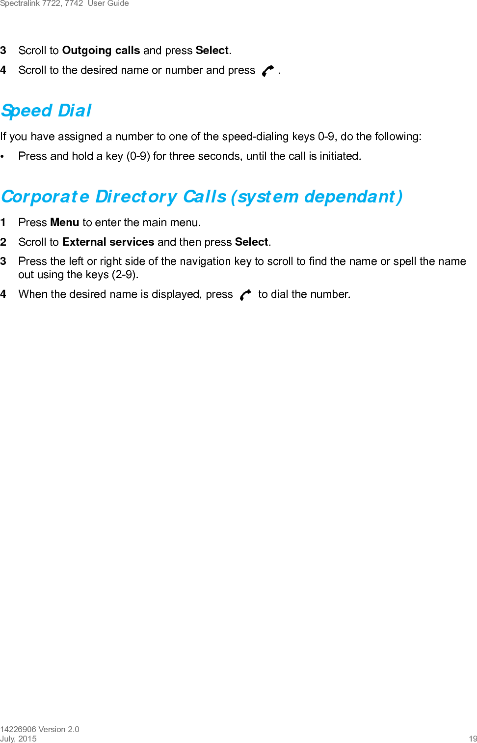 Spectralink 7722, 7742  User Guide14226906 Version 2.0July, 2015 193Scroll to Outgoing calls and press Select.4Scroll to the desired name or number and press  .Speed DialIf you have assigned a number to one of the speed-dialing keys 0-9, do the following:•Press and hold a key (0-9) for three seconds, until the call is initiated.Corporate Directory Calls (system dependant)1Press Menu to enter the main menu. 2Scroll to External services and then press Select.3Press the left or right side of the navigation key to scroll to find the name or spell the name out using the keys (2-9).4When the desired name is displayed, press   to dial the number.